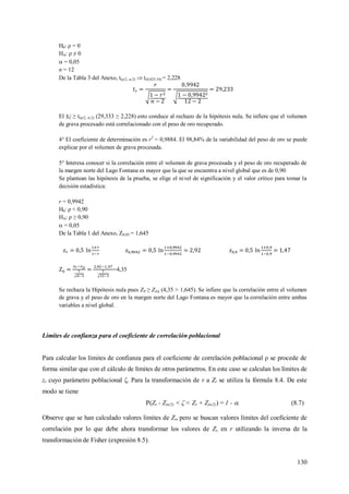 130
H0: ρ = 0
HA: ρ ≠ 0
 = 0,05
n = 12
De la Tabla 3 del Anexo, t(α/2, n-2)  t(0,025;10) = 2,228
El |tr| ≥ t(α/2, n-2) (29,333 ≥ 2,228) esto conduce al rechazo de la hipótesis nula. Se infiere que el volumen
de grava procesado está correlacionado con el peso de oro recuperado.
4° El coeficiente de determinación es r2
= 0,9884. El 98,84% de la variabilidad del peso de oro se puede
explicar por el volumen de grava procesada.
5° Interesa conocer si la correlación entre el volumen de grava procesada y el peso de oro recuperado de
la margen norte del Lago Fontana es mayor que la que se encuentra a nivel global que es de 0,90.
Se plantean las hipótesis de la prueba, se elige el nivel de significación y el valor crítico para tomar la
decisión estadística:
r = 0,9942
H0: ρ < 0,90
HA: ρ ≥ 0,90
 = 0,05
De la Tabla 1 del Anexo, Z0,05 = 1,645
=4,35
Se rechaza la Hipótesis nula pues Z0 ≥ Z(α) (4,35 > 1,645). Se infiere que la correlación entre el volumen
de grava y el peso de oro en la margen norte del Lago Fontana es mayor que la correlación entre ambas
variables a nivel global.
Limites de confianza para el coeficiente de correlación poblacional
Para calcular los límites de confianza para el coeficiente de correlación poblacional ρ se procede de
forma similar que con el cálculo de límites de otros parámetros. En este caso se calculan los límites de
zr cuyo parámetro poblacional ζ. Para la transformación de r a Zr se utiliza la fórmula 8.4. De este
modo se tiene
P(Zr - Z(α/2) < ζ < Zr + Z(α/2)) = 1 - . (8.7)
Observe que se han calculado valores límites de Zr, pero se buscan valores límites del coeficiente de
correlación por lo que debe ahora transformar los valores de Zr, en r utilizando la inversa de la
transformación de Fisher (expresión 8.5).
 