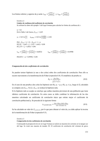 131
Los límites inferior y superior de  serán y .
EJEMPLO 2
Límites de confianza del coeficiente de correlación
Se utilizan los datos del ejemplo 1 del Lago Fontana para calcular los límites de confianza de r.
 = 0,1
De la Tabla 1 del Anexo, Z(α/2) = 1,645
P(Zr - Z(α/2) < ζ < Zr + Z(α/2)) = 1 - 
P(2,92 – 1,645 < ζ < 2,92 + 1,645) = 0,90
P(1,275 < ζ < 4,565) = 0,90
P(0,8551 <  < 0,9998) = 0,90
Comparación de dos coeficientes de correlación
Se pueden testear hipótesis (a una o dos colas) sobre dos coeficientes de correlación. Para ello se
recurre nuevamente a la transformación de Fisher (expresión 8.4). El estadístico de prueba es:
. (8.8)
En el caso de una prueba a dos colas las hipótesis son H0: ρ1 = ρ2 y HA: ρ1 ≠ ρ2, luego el Z0 calculado
se compara con Z(α/2). Si Z0 ≥ Z(α/2) se rechaza la hipótesis nula.
Si la hipótesis nula se acepta se concluye que ambas muestras provienen de una población que tiene
idéntico coeficiente de correlación. En estos casos se debe combinar la información de las dos
muestras calculando un coeficiente de correlación único que estime mejor al coeficiente de
correlación poblacional ρ. Se procede de la siguiente forma:
(8.9)
Se ha calculado un valor de Zr ponderado, por lo que para obtener el valor de ρ se debe aplicar la inversa
de la transformación de Fisher (expresión 8.5).
EJEMPLO 3
Comparación de dos coeficientes de correlación
Continuando la prospección de oro en Lago Fontana se realizó un muestreo de corriente en la margen sur
del lago. Se tomó una muestra de tamaño 20. El coeficiente de correlación del volumen de grava
 