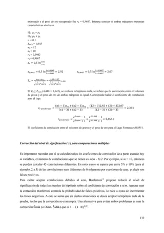 132
procesado y el peso de oro recuperado fue rS = 0,9687. Interesa conocer si ambas márgenes presentan
características similares.
H0: ρN = ρS
HA: ρN ≠ ρS
 = 0,1
Z(α/2) = 1,645
nN = 12
nS = 20
rN = 0,9942
rS = 0,9687
=4,488
El Z0 ≥ Z(α/2) (4,488 > 1,645), se rechaza la hipótesis nula, se infiere que la correlación entre el volumen
de grava y el peso de oro de ambas márgenes es igual. Corresponde hallar el coeficiente de correlación
para el lago.
El coeficiente de correlación entre el volumen de gravas y el peso de oro para el Lago Fontana es 0,8551.
Corrección del nivel de significación ( ) para comparaciones múltiples
Es importante recordar que si se calculan todos los coeficientes de correlación de a pares cuando hay
m variables, el número de correlaciones que se tienen es m(m - 1)/2. Por ejemplo, si m = 10, entonces
se pueden calcular 45 correlaciones diferentes. En estos casos se espera que entre 5% y 10% (para el
ejemplo, 2 a 5) de las correlaciones sean diferentes de 0 solamente por cuestiones de azar, es decir son
falsos positivos.
Para evitar aceptar correlaciones debidas al azar, Bonferroni14
propone reducir el nivel de
significación de todas las pruebas de hipótesis sobre el coeficiente de correlación a /m. Aunque usar
la corrección Bonferroni controla la probabilidad de falsos positivos, lo hace a costa de incrementar
los falsos negativos. A esto se suma que en ciertas situaciones se desea aceptar la hipótesis nula de la
prueba, hecho que la corrección no contempla. Una alternativa para evitar ambos problemas es usar la
corrección Šidák (o Dunn- Šidák) que es .
 