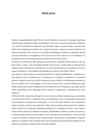 PRÓLOGO
Durante la segunda mitad del siglo XX las Ciencias Naturales en general y la Geología en particular
experimentaron importantes cambios metodológicos. Entre ellos, se pasó de descripciones cualitativas
a la colección sistemática de información que permitiera contar con datos valiosos, esenciales para
definir más acabadamente los atributos de los objetos de estudio y explicar con mayor consistencia los
fenómenos naturales. Esta variación en los enfoques metodológicos constituyó un importante desafío
para los profesionales e investigadores en las Ciencias de la Tierra, quienes se vieron obligados a la
incorporación de nuevas herramientas para el desenvolvimiento de sus tareas.
El proceso de obtención de datos geológicos que puedan ser expresados numéricamente es por una
parte costoso y arduo, y por otra bastante limitado. Por tal motivo, resulta crítica la evaluación de la
calidad y representatividad de la información, así como la ponderación de su significado. De ello se
ocupa la Estadística, y a la Estadística está dedicado este texto de la Dra. Marta Alperin.
Aun cuando la ciencia moderna no puede prescindir de los estudios probabilísticos y estadísticos, es
muy frecuente que los estudiantes de las licenciaturas en Geología y Geoquímica los consideren
materias complejas cuando no de difícil comprensión, quizás debido a sus fundamentos matemáticos.
Por ello, disponer de un texto adaptado a los niveles de instrucción de nuestros estudiantes de grado
resulta esencial para la mejor comprensión de los fundamentos de la Estadística y para lograr que los
futuros profesionales estén capacitados para la obtención, organización e interpretación de datos
numéricos.
El libro de la Dra. Alperin hace hincapié en los muy diversos métodos estadísticos que son aplicables
a las Ciencias de la Tierra y comprende tanto a sus fundamentos como a las principales técnicas para
el procesamiento y evaluación de la información. Con una visión ágil, moderna y muy actualizada la
autora nos brinda un aporte muy comprensivo sobre cómo las distintas herramientas de la estadística
pueden auxiliar en la resolución de problemas geológicos. El contenido de la obra es muy amplio e
incluye desde conceptos de estadística descriptiva, probabilidades, muestreo y análisis de varianza y
correlación hasta tratamientos más complejos, tales como métodos no paramétricos, series de tiempo
y cadenas de Markov, análisis de datos composicionales, direccionales y geoestadísticos. Digno de
destacar es el equilibrio entre el soporte teórico de los conceptos, los procedimientos estadísticos y sus
aplicaciones mediante el empleo de muy adecuados ejemplos.
 