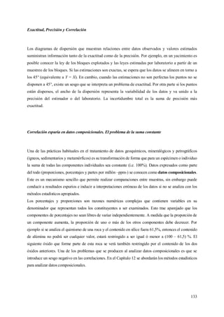 133
Exactitud, Precisión y Correlación
Los diagramas de dispersión que muestran relaciones entre datos observados y valores estimados
suministran información tanto de la exactitud como de la precisión. Por ejemplo, en un yacimiento es
posible conocer la ley de los bloques explotados y las leyes estimadas por laboratorio a partir de un
muestreo de los bloques. Si las estimaciones son exactas, se espera que los datos se alineen en torno a
los 45° (equivalente a Y = X). En cambio, cuando las estimaciones no son perfectas los puntos no se
disponen a 45°, existe un sesgo que se interpreta un problema de exactitud. Por otra parte si los puntos
están dispersos, el ancho de la dispersión representa la variabilidad de los datos y va unido a la
precisión del estimador o del laboratorio. La incertidumbre total es la suma de precisión más
exactitud.
Correlación espuria en datos composicionales. El problema de la suma constante
Una de las prácticas habituales en el tratamiento de datos geoquímicos, mineralógicos y petrográficos
(ígneos, sedimentarios y metamórficos) es su transformación de forma que para un espécimen o individuo
la suma de todas las componentes individuales sea constante (i.e. 100%). Datos expresados como parte
del todo (proporciones, porcentajes y partes por millón –ppm-) se conocen como datos composicionales.
Este es un mecanismo sencillo que permite realizar comparaciones entre muestras, sin embargo puede
conducir a resultados espurios e inducir a interpretaciones erróneas de los datos si no se analiza con los
métodos estadísticos apropiados.
Los porcentajes y proporciones son razones numéricas complejas que contienen variables en su
denominador que representan todos los constituyentes a ser examinados. Esto trae aparejado que los
componentes de porcentajes no sean libres de variar independientemente. A medida que la proporción de
un componente aumenta, la proporción de uno o más de los otros componentes debe decrecer. Por
ejemplo si se analiza el quimismo de una roca y el contenido en sílice fuera 61,5%, entonces el contenido
de alúmina no podrá ser cualquier valor, estará restringido a ser igual ó menor a (100 – 61,5) %. El
siguiente óxido que forme parte de esta roca se verá también restringido por el contenido de los dos
óxidos anteriores. Una de los problemas que se producen al analizar datos composicionales es que se
introduce un sesgo negativo en las correlaciones. En el Capítulo 12 se abordarán los métodos estadísticos
para analizar datos composicionales.
 