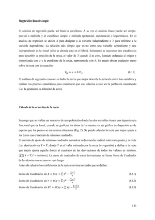 134
Regresión lineal simple
El análisis de regresión puede ser lineal o curvilíneo. A su vez el análisis lineal puede ser simple,
parcial o múltiple y el curvilíneo simple o múltiple (potencial, exponencial o logarítmico). En el
análisis de regresión se utiliza X para designar a la variable independiente e Y para referirse a la
variable dependiente. La relación más simple que existe entre una variable dependiente y una
independiente es la lineal (sólo se aborda esta en el libro). Solamente se necesitan dos estadísticos
para describir la posición de la recta, el valor de Y cuando X es cero, llamado ordenada al origen y
simbolizada con a y la pendiente de la recta, representada con b. Se puede ubicar cualquier punto
sobre la recta con la ecuación:
(8.10)
El análisis de regresión consiste en hallar la recta que mejor describe la relación entre dos variables y
realizar las pruebas estadísticas para corroborar que esa relación existe en la población muestreada
(i.e. la pendiente es diferente de cero).
Cálculo de la ecuación de la recta
Suponga que se realiza un muestreo de una población donde las dos variables tienen una dependencia
funcional que es lineal, cuando se grafican los datos de la muestra en un gráfico de dispersión es de
esperar que los puntos se encuentren alineados (Fig. 2). Se puede calcular la recta que mejor ajusta a
los datos con el método de mínimos cuadrados.
El método de ajuste de mínimos cuadrados considera la desviación vertical entre cada punto y la recta
(i.e. desviación es , donde es el valor estimado por la recta de regresión) y define a la recta
que mejor ajusta aquella donde el cuadrado de las desviaciones de todos los valores es mínimo,
[ . La suma de cuadrados de estas desviaciones se llama Suma de Cuadrados
de las desviaciones como se verá luego.
Antes de calcular los coeficientes de la recta conviene recordar que se define:
(8.11)
(8.12)
(8.13)
 