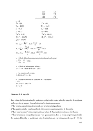 137
2,50 5,85
2,50 6,60
1,56 4,50
1,63 5,10
2,63 6,15
n = 12
 
63,4
12
72,514
52,45
2
2
 

n
x
xSCx
 
18,16
12
45,4083
45,356
2
2
 

n
y
ySCy
10,8
12
9,6369,22
92,128 

 
 
n
yx
xySCxy
a. Cálculo del coeficiente de regresión (pendiente b de la recta)
t
SCx
SCxy
b /$75,1
63,4
10,8

b. Cálculo de la ordenada al origen, a
$01,289,175,133,5  XbYa
c. La ecuación de la recta es
tXtY  /$75,1$01,2
d. Estimación del costo de extracción de 2 t de material
x = 2t
tty 2/$75,1$01,2ˆ 
$51,7ˆ y
Supuestos de la regresión
Para validar las hipótesis sobre los parámetros poblacionales o para hallar los intervalos de confianza
de la regresión se requiere el cumplimiento de los siguientes supuestos:
1° La variable dependiente es determinada por la variable independiente.
2° La relación entre las variables es lineal. Esto se corrobora con un gráfico de dispersión.
3° Para cada valor de X existe una población de valores de Y que están normalmente distribuidos.
4° Las varianzas de estas poblaciones de Y son iguales entre sí. Esto se puede comprobar graficando
los residuos. El residuo es la diferencia entre el valor observado y el estimado por la recta ( ). En
 