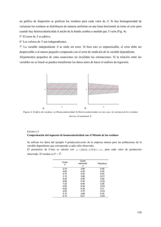 138
un gráfico de dispersión se grafican los residuos para cada valor de X. Si hay homogeneidad de
varianzas los residuos se distribuyen de manera uniforme en una línea horizontal en torno al cero pero
cuando hay heterocedasticidad el ancho de la banda cambia a medida que X varía (Fig. 4).
5° El error de Y es aditivo.
6° Los valores de Y son independientes.
7° La variable independiente X se mide sin error. Si bien esto es impracticable, el error debe ser
despreciable o al menos pequeño comparado con el error de medición de la variable dependiente.
Alejamientos pequeños de estas asunciones no invalidan las estimaciones. Si la relación entre las
variables no es lineal se pueden transformar los datos antes de hacer el análisis de regresión.
Figura 4. Gráfico de residuos: a) Homocedasticidad, b) Heterocedasticidad, en este caso, la varianza de los residuos
decrece al aumentar X.
EJEMPLO 5
Comprobación del supuesto de homocedasticidad con el Método de los residuos
Se utilizan los datos del ejemplo 4 producción-costo de la empresa minera para las poblaciones de la
variable dependiente que corresponde a cada valor observado.
El pronóstico de Costo se calcula con txty  /$75,1$01,2 , para cada valor de producción
observado. El residuo es .
Costo
Y
Costo
estimado Residuos
3,75 3,66 0,09
4,65 4,20 0,45
5,70 5,30 0,40
3,15 3,66 -0,51
6,45 5,85 0,60
4,80 5,30 -0,50
7,20 6,94 0,26
5,85 6,39 -0,54
6,60 6,39 0,21
4,50 4,75 -0,25
5,10 4,86 0,24
6,15 6,61 -0,46
 