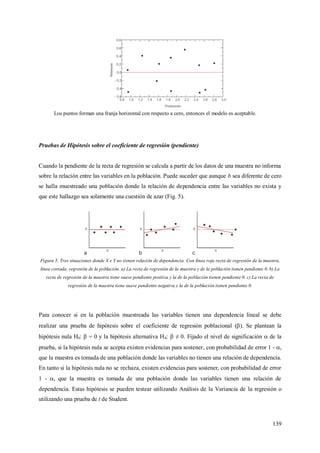 139
Los puntos forman una franja horizontal con respecto a cero, entonces el modelo es aceptable.
Pruebas de Hipótesis sobre el coeficiente de regresión (pendiente)
Cuando la pendiente de la recta de regresión se calcula a partir de los datos de una muestra no informa
sobre la relación entre las variables en la población. Puede suceder que aunque b sea diferente de cero
se halla muestreado una población donde la relación de dependencia entre las variables no exista y
que este hallazgo sea solamente una cuestión de azar (Fig. 5).
Figura 5. Tres situaciones donde X e Y no tienen relación de dependencia. Con línea roja recta de regresión de la muestra,
línea cortada, regresión de la población. a) La recta de regresión de la muestra y de la población tienen pendiente 0. b) La
recta de regresión de la muestra tiene suave pendiente positiva y la de la población tienen pendiente 0. c) La recta de
regresión de la muestra tiene suave pendiente negativa y la de la población tienen pendiente 0.
Para conocer si en la población muestreada las variables tienen una dependencia lineal se debe
realizar una prueba de hipótesis sobre el coeficiente de regresión poblacional (). Se plantean la
hipótesis nula H0:  = 0 y la hipótesis alternativa HA:  ≠ 0. Fijado el nivel de significación  de la
prueba, si la hipótesis nula se acepta existen evidencias para sostener, con probabilidad de error 1 - ,
que la muestra es tomada de una población donde las variables no tienen una relación de dependencia.
En tanto si la hipótesis nula no se rechaza, existen evidencias para sostener, con probabilidad de error
1 - , que la muestra es tomada de una población donde las variables tienen una relación de
dependencia. Estas hipótesis se pueden testear utilizando Análisis de la Variancia de la regresión o
utilizando una prueba de t de Student.
 