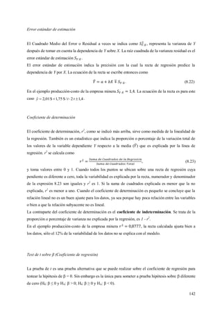 142
Error estándar de estimación
El Cuadrado Medio del Error o Residual a veces se indica como , representa la varianza de Y
después de tomar en cuenta la dependencia de Y sobre X. La raíz cuadrada de la varianza residual es el
error estándar de estimación .
El error estándar de estimación indica la precisión con la cual la recta de regresión predice la
dependencia de Y por X. La ecuación de la recta se escribe entonces como
. (8.22)
En el ejemplo producción-costo de la empresa minera . La ecuación de la recta es para este
caso 4,12/$75,1$01,2ˆ  tty .
Coeficiente de determinación
El coeficiente de determinación, r2
, como se indicó más arriba, sirve como medida de la linealidad de
la regresión. También es un estadístico que indica la proporción o porcentaje de la variación total de
los valores de la variable dependiente Y respecto a la media ( ) que es explicada por la línea de
regresión. r2
se calcula como
ó
, (8.23)
y toma valores entre 0 y 1. Cuando todos los puntos se ubican sobre una recta de regresión cuya
pendiente es diferente a cero, toda la variabilidad es explicada por la recta, numerador y denominador
de la expresión 8.23 son iguales y r2
es 1. Si la suma de cuadrados explicada es menor que la no
explicada, r2
es menor a uno. Cuando el coeficiente de determinación es pequeño se concluye que la
relación lineal no es un buen ajuste para los datos, ya sea porque hay poca relación entre las variables
o bien a que la relación subyacente no es lineal.
La contraparte del coeficiente de determinación es el coeficiente de indeterminación. Se trata de la
proporción o porcentaje de varianza no explicada por la regresión, es 1 - r2
.
En el ejemplo producción-costo de la empresa minera , la recta calculada ajusta bien a
los datos, sólo el 12% de la variabilidad de los datos no se explica con el modelo.
Test de t sobre β (Coeficiente de regresión)
La prueba de t es una prueba alternativa que se puede realizar sobre el coeficiente de regresión para
testear la hipótesis de  = 0. Sin embargo es la única para someter a prueba hipótesis sobre  diferente
de cero (H0: β ≤ 0 y HA: β > 0; H0: β ≥ 0 y HA: β < 0).
 