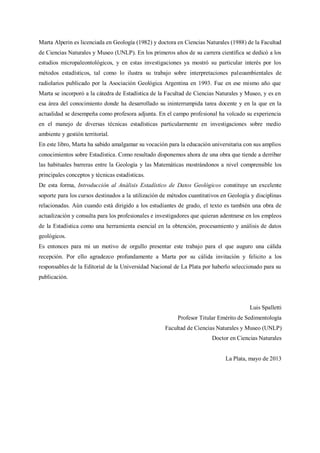 Marta Alperin es licenciada en Geología (1982) y doctora en Ciencias Naturales (1988) de la Facultad
de Ciencias Naturales y Museo (UNLP). En los primeros años de su carrera científica se dedicó a los
estudios micropaleontológicos, y en estas investigaciones ya mostró su particular interés por los
métodos estadísticos, tal como lo ilustra su trabajo sobre interpretaciones paleoambientales de
radiolarios publicado por la Asociación Geológica Argentina en 1993. Fue en ese mismo año que
Marta se incorporó a la cátedra de Estadística de la Facultad de Ciencias Naturales y Museo, y es en
esa área del conocimiento donde ha desarrollado su ininterrumpida tarea docente y en la que en la
actualidad se desempeña como profesora adjunta. En el campo profesional ha volcado su experiencia
en el manejo de diversas técnicas estadísticas particularmente en investigaciones sobre medio
ambiente y gestión territorial.
En este libro, Marta ha sabido amalgamar su vocación para la educación universitaria con sus amplios
conocimientos sobre Estadística. Como resultado disponemos ahora de una obra que tiende a derribar
las habituales barreras entre la Geología y las Matemáticas mostrándonos a nivel comprensible los
principales conceptos y técnicas estadísticas.
De esta forma, Introducción al Análisis Estadístico de Datos Geológicos constituye un excelente
soporte para los cursos destinados a la utilización de métodos cuantitativos en Geología y disciplinas
relacionadas. Aún cuando está dirigido a los estudiantes de grado, el texto es también una obra de
actualización y consulta para los profesionales e investigadores que quieran adentrarse en los empleos
de la Estadística como una herramienta esencial en la obtención, procesamiento y análisis de datos
geológicos.
Es entonces para mi un motivo de orgullo presentar este trabajo para el que auguro una cálida
recepción. Por ello agradezco profundamente a Marta por su cálida invitación y felicito a los
responsables de la Editorial de la Universidad Nacional de La Plata por haberlo seleccionado para su
publicación.
Luis Spalletti
Profesor Titular Emérito de Sedimentología
Facultad de Ciencias Naturales y Museo (UNLP)
Doctor en Ciencias Naturales
La Plata, mayo de 2013
 