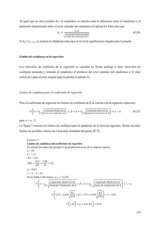 143
Al igual que en otras pruebas de t el estadístico se calcula como la diferencia entre el estadístico y el
parámetro hipotetizado sobre el error estándar del estadístico (Capítulo 6). Para este caso
(8.24)
Si |tb| ≥ t(α, n-2), se rechaza la Hipótesis nula para el nivel de significación elegido para la prueba.
Límites de confianza en la regresión
Los intervalos de confianza de la regresión se calculan en forma análoga a otros intervalos de
confianza sumando y restando al estadístico el producto del error estándar del estadístico y el valor
critico de t para el error elegido para la prueba (Capítulo 6).
Límites de confianza para el coeficiente de regresión
Para el coeficiente de regresión los límites de confianza de  se calcula con la siguiente expresión:
(8.25)
para  = n - 2.
La figura 7 muestra los límites de confianza para la pendiente de la línea de regresión. Dentro de estos
límites los posibles valores de b basculan alrededor del punto ( ).
EJEMPLO 7
Límites de confianza del coeficiente de regresión
Se utilizan los datos del ejemplo 4 de producción-costo de la empresa minera.
n = 10
b = 1,75
63,4SCx
 = 0,05
 = n – 2 = 10
De la Tabla 3 del Anexo, t/2;  = 2,228
 