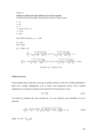 145
EJEMPLO 8
Límites de confianza del valor estimado con la recta de regresión
Se utilizan los datos del ejemplo 4 de producción-costo de la empresa minera.
n = 12
 = 10
x = 2
tty 2/$75,1$01,2ˆ 
$51,7ˆ y
 = 0,05
De la Tabla 3 del Anexo, t/2;10 = 2,228
63,4SCx
Predicción inversa
Existen algunas pocas situaciones en las que es posible estimar el valor de la variable dependiente a
partir de la variable independiente, esto se conoce como predicción inversa. Para el cálculo
simplemente se acomodan los términos de la expresión 8.10 de modo que se tiene
(8.27)
Los límites de confianza del valor estimado de X no son simétricos, para calcularlos se usa la
expresión
, (8.28)
donde .
 