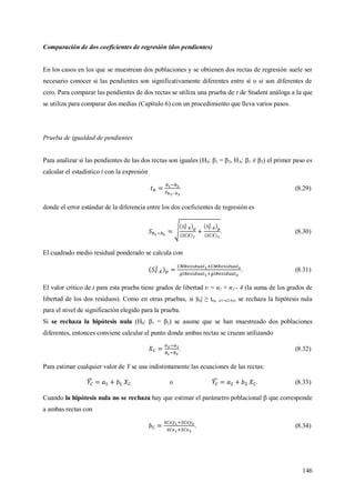 146
Comparación de dos coeficientes de regresión (dos pendientes)
En los casos en los que se muestrean dos poblaciones y se obtienen dos rectas de regresión suele ser
necesario conocer si las pendientes son significativamente diferentes entre sí o si son diferentes de
cero. Para comparar las pendientes de dos rectas se utiliza una prueba de t de Student análoga a la que
se utiliza para comparar dos medias (Capítulo 6) con un procedimiento que lleva varios pasos.
Prueba de igualdad de pendientes
Para analizar si las pendientes de las dos rectas son iguales (H0: β1 = β2, HA: β1 ≠ β2) el primer paso es
calcular el estadístico t con la expresión
(8.29)
donde el error estándar de la diferencia entre los dos coeficientes de regresión es
. (8.30)
El cuadrado medio residual ponderado se calcula con
. (8.31)
El valor critico de t para esta prueba tiene grados de libertad ʋ = n1 + n2 - 4 (la suma de los grados de
libertad de los dos residuos). Como en otras pruebas, si |tb| ≥ t(α, n1+n2-4), se rechaza la hipótesis nula
para el nivel de significación elegido para la prueba.
Si se rechaza la hipótesis nula (H0: β1 = β2) se asume que se han muestreado dos poblaciones
diferentes, entonces conviene calcular el punto donde ambas rectas se cruzan utilizando
. (8.32)
Para estimar cualquier valor de Y se usa indistintamente las ecuaciones de las rectas:
o . (8.33)
Cuando la hipótesis nula no se rechaza hay que estimar el parámetro poblacional  que corresponde
a ambas rectas con
. (8.34)
 