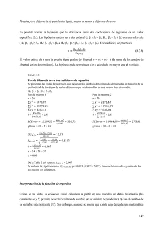 147
Prueba para diferencia de pendientes igual, mayor o menor y diferente de cero
Es posible testear la hipótesis que la diferencia entre dos coeficientes de regresión es un valor
específico (0). Las hipótesis pueden ser a dos colas (H0: β1 - β2 = 0, HA: β1 – β2 ≠ 0) o a una sola cola
(H0: β1 - β2 ≥ 0, HA: β1 - β2 < 0 o H0: β1 - β2 ≤ 0, HA: β1 - β2 > 0). El estadístico de prueba es
. (8.35)
El valor critico de t para la prueba tiene grados de libertad ʋ = n1 + n2 - 4 (la suma de los grados de
libertad de los dos residuos). La hipótesis nula se rechaza si el t calculado es mayor que el t crítico.
EJEMPLO 9
Test de diferencia entre dos coeficientes de regresión
Se presentan las rectas de regresión que modelan los cambios del contenido de humedad en función de la
profundidad de dos tipos de suelos diferentes que se desarrollan en una misma área de estudio.
H0: 1 = 2 ; HA: 1≠2
Para la muestra 1
n = 26
97,2
87,14670
16,4363
b
glError = 26 – 2 = 24
Para la muestra 2
n = 30
17,2
47,2272
81,4928
b
glError = 30 – 2 = 28
 = 24 + 28 = 52
 = 0,05
De la Tabla 3 del Anexo, t0,025; 52 = 2,007
Se rechaza la Hipótesis nula, t ≥ t0,025; 52, p < 0,001 (6,867 > 2,007). Los coeficientes de regresión de los
dos suelos son diferentes.
Interpretación de la función de regresión
Como se ha visto, la ecuación lineal calculada a partir de una muestra de datos bivariados (las
constantes a y b) permite describir el ritmo de cambio de la variable dependiente (Y) con el cambio de
la variable independiente (X). Sin embargo, aunque se asume que existe una dependencia matemática
 