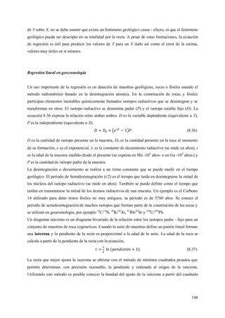 148
de Y sobre X, no se debe asumir que exista un fenómeno geológico causa - efecto, ni que el fenómeno
geológico pueda ser descripto en su totalidad por la recta. A pesar de estas limitaciones, la ecuación
de regresión es útil para predecir los valores de Y para un X dado así como el error de la estima,
valores muy útiles en sí mismos.
Regresión lineal en geocronología
Un uso importante de la regresión es en datación de muestras geológicas, rocas o fósiles usando el
método radiométrico basado en la desintegración atómica. En la constitución de rocas y fósiles
participan elementos inestables químicamente llamados isotopos radiactivos que se desintegran y se
transforman en otros. El isotopo radiactivo se denomina padre (P) y el isotopo estable hijo (D). La
ecuación 8.36 expresa la relación entre ambas ambos. D es la variable dependiente (equivalente a Y),
P es la independiente (equivalente a X).
. (8.36)
D es la cantidad de isotopo presente en la muestra, D0 es la cantidad presente en la roca al momento
de su formación, e es el exponencial,  es la constante de decaimiento radiactivo (se mide en años), t
es la edad de la muestra medido desde el presente (se expresa en Ma -106
años- o en Ga -109
años-) y
P es la cantidad de isótopo padre de la muestra.
La desintegración o decaimiento se realiza a un ritmo constante que se puede medir en el tiempo
geológico. El periodo de Semidesintegración (t/2) es el tiempo que tarda en desintegrarse la mitad de
los núcleos del isotopo radiactivo (se mide en años). También se puede definir como el tiempo que
tardan en transmutarse la mitad de los átomos radiactivos de una muestra. Un ejemplo es el Carbono
14 utilizado para datar restos fósiles no muy antiguos, su periodo es de 5760 años. Se conoce el
periodo de semidesintegración de muchos isotopos que forman parte de la constitución de las rocas y
se utilizan en geocronología, por ejemplo 14
C/14
N, 40
K/40
Ar, 87
Rb/87
Sr y 238
U/206
Pb.
Un diagrama isócrono es un diagrama bivariado de la relación entre los isotopos padre - hijo para un
conjunto de muestras de roca cogeneticas. Cuando la suite de muestras define un patrón lineal forman
una isócrona y la pendiente de la recta es proporcional a la edad de la suite. La edad de la roca se
calcula a partir de la pendiente de la recta con la ecuación,
. (8.37)
La recta que mejor ajusta la isocrona se obtiene con el método de mínimos cuadrados pesados que
permite determinar, con precisión razonable, la pendiente y ordenada al origen de la isócrona.
Utilizando este método es posible conocer la bondad del ajuste de la isócrona a partir del cuadrado
 