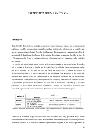 150
ESTADÍSTICA NO PARAMÉTRICA
Introducción
Bajo el nombre de métodos no paramétricos se incluyen una variedad de pruebas que se emplean en el
análisis de variables nominales (que se pueden clasificar en diferentes categorías) y de variables que
se expresan en escalas ordinales. También se utilizan para datos medidos en escalas de intervalo o de
razón donde la función de distribución de la variable aleatoria es inespecífica. Surgidos a fines de
1930, estos métodos llenan el vacío que dejan los métodos paramétricos descriptos en los capítulos
precedentes.
Las pruebas no paramétricas tienen ventajas y desventajas respecto a las paramétricas. Se pueden
utilizar cuando se desconoce la distribución de probabilidad la población, brindan respuestas rápidas
con pocos cálculos, en los casos en que los datos son convertidos en rangos se elimina la
incertidumbre asociada a la escala utilizada en las mediciones. Por otra parte, si los datos son
continuos pero existen dudas del cumplimiento de los supuestos requeridos por las metodologías
descriptas hasta ahora (normalidad y homogeneidad de varianzas) permiten hacer inferencias sobre
los parámetros poblacionales. Sin embargo no usan toda la información disponible y al no haber
parámetros es difícil hacer estimaciones cuantitativas, además son algo menos eficientes, para
rechazar la hipótesis nula con el mismo nivel de confianza se necesitan muestras mayores.
Variable 1
Variable 2
Nominal Ordinal
Nominal
Bondad de ajuste (
2
)
Tabla de Contingencia
Test de Kolmogorov – Smirnov (dos muestras)
Ordinal
Test de rachas
*
Test U de Mann – Whitney
Test de Kruskal – Wallis
Coeficiente de correlación de Spearman
Cuadro 1. Métodos no paramétricos. * El test de rachas se describe en el Capítulo 11 dado que se utiliza en el análisis de
series.
Dado que la estadística no paramétrica trabaja bien en suposiciones muy generales acerca de las
características de cualquier distribución de probabilidades o parámetros involucrados en un problema
inferencial, entonces si existen dudas sobre los supuestos que subyacen en los métodos paramétricos
 