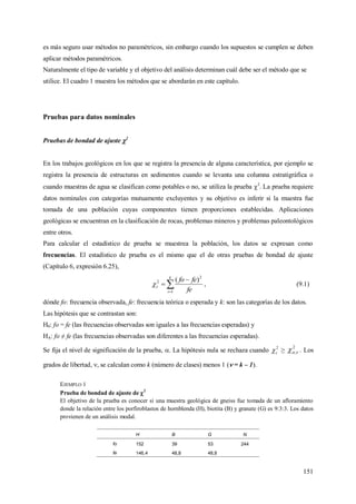 151
es más seguro usar métodos no paramétricos, sin embargo cuando los supuestos se cumplen se deben
aplicar métodos paramétricos.
Naturalmente el tipo de variable y el objetivo del análisis determinan cuál debe ser el método que se
utilice. El cuadro 1 muestra los métodos que se abordarán en este capítulo.
Pruebas para datos nominales
Pruebas de bondad de ajuste 2
En los trabajos geológicos en los que se registra la presencia de alguna característica, por ejemplo se
registra la presencia de estructuras en sedimentos cuando se levanta una columna estratigráfica o
cuando muestras de agua se clasifican como potables o no, se utiliza la prueba 2
. La prueba requiere
datos nominales con categorías mutuamente excluyentes y su objetivo es inferir si la muestra fue
tomada de una población cuyas componentes tienen proporciones establecidas. Aplicaciones
geológicas se encuentran en la clasificación de rocas, problemas mineros y problemas paleontológicos
entre otros.
Para calcular el estadístico de prueba se muestrea la población, los datos se expresan como
frecuencias. El estadístico de prueba es el mismo que el de otras pruebas de bondad de ajuste
(Capítulo 6, expresión 6.25),



k
i
c
fe
fefo
1
2
2 )(
 , (9.1)
dónde fo: frecuencia observada, fe: frecuencia teórica o esperada y k: son las categorías de los datos.
Las hipótesis que se contrastan son:
H0: fo = fe (las frecuencias observadas son iguales a las frecuencias esperadas) y
HA: fo ≠ fe (las frecuencias observadas son diferentes a las frecuencias esperadas).
Se fija el nivel de significación de la prueba, . La hipótesis nula se rechaza cuando 2
c ≥
2
; . Los
grados de libertad, , se calculan como k (número de clases) menos 1 ( = k – 1).
EJEMPLO 1
Prueba de bondad de ajuste de 2
El objetivo de la prueba es conocer si una muestra geológica de gneiss fue tomada de un afloramiento
donde la relación entre los porfiroblastos de hornblenda (H), biotita (B) y granate (G) es 9:3:3. Los datos
provienen de un análisis modal.
H B G N
fo 152 39 53 244
fe 146,4 48,8 48,8
 