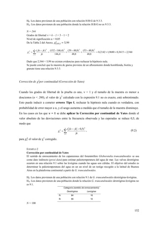 152
H0: Los datos provienen de una población con relación H:B:G de 9:3:3.
HA: Los datos provienen de una población donde la relación H:B:G no es 9:3:3.
N = 244
Grados de libertad  = k – 1 = 3 – 1 = 2
Nivel de significación  = 0,05
De la Tabla 2 del Anexo,
544,23615,09680,12142,0
8,48
)8,4853(
8,48
)8,4839(
4,146
)4,146152()( 222
1
2
2








 
k
i
c
fe
fefo

Dado que 2,544 < 5,99 no existen evidencias para rechazar la hipótesis nula.
Se puede concluir que la muestra de gneiss proviene de un afloramiento donde hornblenda, biotita y
granate tiene una relación 9:3:3.
Corrección de 2
por continuidad (Corrección de Yates)
Cuando los grados de libertad de la prueba es uno,  = 1 y el tamaño de la muestra es menor a
doscientos (n < 200), el valor de 2
calculado con la expresión 9.1 no es exacto, está sobrestimado.
Esto puede inducir a cometer errores Tipo I, rechazar la hipótesis nula cuando es verdadera, con
probabilidad de error mayor a , y el sesgo aumenta a medida que el tamaño de la muestra disminuye.
En los casos en los que  = 1 se debe aplicar la Corrección por continuidad de Yates donde el
valor absoluto de las desviaciones entre la frecuencia observada y las esperadas se reduce 0,5, de
modo que



k
i
c
fe
fefo
1
2
2
)5,0(
 , (9.2)
para el valor de 2
corregido.
EJEMPLO 2
Corrección por continuidad de Yates
El sentido de enroscamiento de los caparazones del foraminífero Globorotalia truncatulinoides se usa
como dato indirecto (proxi data) para estimar paleotemperatura del agua de mar. Las valvas dextrógiras
ocurren en una relación 9:1 sobre las levógiras cuando las aguas son cálidas. El objetivo del estudio es
determinar la paleotemperatura del agua en un un nivel de un testigo recogido a la latitud de Buenos
Aires en la plataforma continental a partir de G. truncatulinoides.
H0: Los datos provienen de una población con relación 9:1 de G. truncatulinoides dextrógiras-levógiras.
HA: Los datos provienen de una población donde la relación G. truncatulinoides dextrógiras-levógiras no
es 9:1.
Categoría (sentido de enroscamiento)
Dextrógiras Levógiras
fo 84 16
fe 90 10
N = 100
 