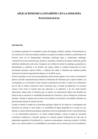 1
APLICACIONESDELA ESTADÍSTICAENLAGEOLOGÍA
DATOSGEOLÓGICOS
Introducción
La estadística aplicada en la actualidad es parte del lenguaje científico cotidiano. Particularmente en
las Ciencias de la Tierra los métodos estadísticos se aplican en trabajos científicos y profesionales tan
diversos como los de hidrogeología, hidrología, petrología ígnea y sedimentaria, pedología,
evaluación de recursos naturales (gas, petróleo y minerales), evaluación de impacto ambiental, gestión
ambiental, teledetección, entre otras. Cualquiera sea el objeto de estudio los geólogos, geoquímicos y
paleontólogos se enfrentan a los desafíos que surgen cuando se estudian formaciones de rocas,
yacimientos minerales, especies fósiles, y cualquier otro objeto o fenómeno que implique grandes
volúmenes de material espacialmente disperso y/o de difícil acceso.
Si bien la geología es una ciencia principalmente observacional, algunas veces existe la necesidad de
planear un diseño experimental para obtener la información del fenómeno que se quiere estudiar. Los
investigadores se ven forzados a tomar muestras (subconjunto del total) y a partir de la información
que de ellas se obtiene caracterizar todo el fenómeno que se estudia (la población). Es necesario
conocer como tomar la muestra para que represente a la población, y de este modo permita
deducciones válidas sobre el fenómeno que se estudia. Los experimentos deben estar diseñados de
forma tal que se minimice la variabilidad introducida en el muestreo y solo se obtenga las variaciones
naturales. Además se requiere que los datos sean tomados con exactitud y las medidas realizadas con
precisión para eliminar las fuentes de error.
Cuando se aborda el estudio de un fenómeno geológico alguno de los objetivos e interrogantes más
frecuentes son estimar el valor medio y la variabilidad de alguna propiedad en el cuerpo de roca,
detectar si existen diferencias geológicas importantes entre las propiedades de dos o más afloramiento
o si los afloramientos pertenecen a la misma unidad litológica, evaluar el grado de asociación
(correlación estadística) y descubrir patrones de variación espacial (tendencias) de todo tipo de
propiedades mapeables de la población (i.e. sustancias contaminantes, estructuras, metales). Es difícil
saber si los valores medios y la variabilidad de una muestra son los mismos que los de la población,
 