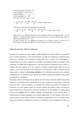 153
fe valvas dextrógiras = (0,9) 100 = 90
fe valvas levógiras = (0,1) 100 = 10
Grados de libertad  = k – 1 = 2 – 1 = 1
Nivel de significación  = 0,05
De la Tabla 2 del Anexo, = 3,84
000,46000,34000,0
10
)1016(
90
)9084()( 22
1
2
2






 
k
i
c
fe
fefo

Utilizando la corrección por continuidad de Yates se obtiene
3611,30250,33361,0
10
)5,01016(
90
)5,09084()5,0( 22
1
2
2






 
k
i
c
fe
fefo

Observe que si no se utiliza la corrección de Yates se rechaza la hipótesis nula dado que 4,00 > 3,84. Sin
embargo, el resultado obtenido usando la corrección indica que no existen evidencias para rechazar la
hipótesis nula puesto que 3,36 < 3,84.
Se puede concluir que los ejemplares provienen de una población donde la relación de G.
truncatulinoides dextrógiras-levógiras es 9:1 lo que indicaría que se trata de aguas cálidas.
Pruebas de asociación. Tablas de contingencia
El estudio de la influencia de una variable, variable independiente, sobre la forma en que modifica
otra, la variable dependiente, es un estudio bivariado. Las tablas de contingencia son tablas de doble
entrada que constituyen una herramienta fundamental para el análisis de la dependencia o
independencia entre variables categóricas. Las variables y sus categorías pueden ser nominales o estar
codificadas. Las tablas están compuestas por m filas que presenta las categorías de una variable y n
columnas para las categorías de la otra variable, en algunas ocasiones puede haber una tercera
variable y en ese caso son tablas en tres dimensiones. La intersección de filas y columnas delimita
celdas donde se vuelcan las frecuencias absolutas de los individuos que presentan las categorías
simultáneamente. Es importante recalcar que deben ser tablas de frecuencias absolutas y nunca deben
ser proporciones o porcentajes.
Por ejemplo, observar la frecuencia de una especie de bivalvo fósil en diferentes afloramientos de una
Formación o la ocurrencia de un metal pesado por encima o debajo de un valor límite en diferentes
sectores de un río o quizás la redondez y esfericidad de los clastos de una psefita. En cualquiera de
estos casos y en otros muchos análisis de este tipo subyacen dos hipótesis sobre la existencia de
alguna relación entre la frecuencia de ocurrencia simultánea de las dos variables. La primera afirma
que existe una relación entre las variables estudiadas, ocasionalmente, si existe sustento teórico, es
posible hablar de variable dependiente y de variable independiente. La otra hipótesis afirma que no
existe tal relación y que ambas variables son totalmente independientes, esta es la hipótesis nula.
Inspeccionar la tabla de contingencia no permite ser concluyente sobre cual hipótesis es válida y se
 