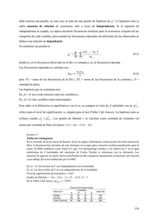 154
debe realizar una prueba, en este caso se trata de una prueba de hipótesis de 2
. La hipótesis nula es
sobre ausencia de relación de ocurrencia, sólo a veces de independencia. Si el supuesto de
independencia se cumple, se espera encontrar frecuencias similares para la ocurrencia conjunta de las
categorías de cada variable, pero cuando las frecuencias esperadas son diferentes de las observadas se
deduce una relación de dependencia.
El estadístico de prueba es
 


n
j ij
ijji
m
i
c
fe
fefo
1
2
1
2
)(
 , (9.3)
dónde foij es la frecuencia observada en la fila i y columna j, feij la frecuencia esperada.
Las frecuencias esperadas se calculan con:
, (9.4)
para TFi = suma de las frecuencias de la fila i, TFj = suma de las frecuencias de la columna j, N =
cantidad de datos.
Las hipótesis que se contrastan son:
H0: fo = fe (no existe relación entre las variables) y
HA: fo ≠ fe (las variables están relacionadas).
Para saber si la diferencia es significativa o no lo es, se compara el valor de 2
calculado con un
2
;
crítico para el nivel de significación, , elegido para el test (Tabla 2 del Anexo). La hipótesis nula se
rechaza cuando 2
c ≥
2
; . Los grados de libertad  se calculan como cantidad de columnas (n)
menos por cantidad de filas (m) menos 1 ( = (m – 1) (n – 1)).
EJEMPLO 3
Tablas de contingencia
En el noroeste de la provincia de Buenos Aires las aguas subterráneas suelen poseer elevados tenores de
flúor. Concentraciones elevadas de este elemento en el agua para consumo resultan perjudiciales para la
salud, la OMS estableció como límite 0,5 μg/l. Un hidrogeólogo estudia si los valores de F en el agua
subterránea de 4 localidades del municipio de Carlos Tejedor se relacionan con su ubicación. Las
muestras de agua de los pozos fueron clasificadas en dos categorías mutuamente excluyentes: por encima
o por debajo del nivel establecido por la OMS.
H0: fo = fe (los niveles de F son independientes de la localidad)
H1: fo ≠ fe (los niveles de F no son independientes de la localidad)
Nivel de significación de la prueba  = 0,05
Grados de libertad  = (m – 1) (n – 1) = (2 – 1) (4 -1) = 3
De la Tabla 2 del Anexo,
Frecuencias observadas
Nivel de F
Localidad
Total Fila
A B C D
Debajo 32 43 16 9 100
Encima 55 65 64 16 200
Total Columna 87 108 80 25 300
 