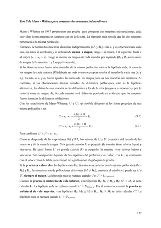 157
Test U de Mann - Whitney para comparar dos muestras independientes
Mann y Whitney en 1947 propusieron una prueba para comparar dos muestras independientes, cada
individuo de una muestra se compara con los de la otra. La hipótesis nula postula que las dos muestras
pertenecen a la misma población.
Entonces, se toman dos muestras aleatorias independientes (M1 y M2), con n1 y n2 observaciones cada
una, los datos se combinan y se ordenan de menor a mayor, rango 1 al menor, 2 al siguiente, hasta n
al mayor (n1 + n2 = n). Luego se suman los rangos de cada muestra por separado (R1 y R2 son la suma
de rangos de la muestra 1 y 2 respectivamente).
Si las observaciones fueron seleccionadas de la misma población, esto es la hipótesis nula, la suma de
los rangos de cada muestra (Ri) debería ser más o menos proporcionales al tamaño de cada una (n1 y
n2). Es más, si n1 y n2 fueran iguales, las sumas de los rangos para las dos muestras son similares. Al
contrario, si las observaciones fueron tomadas de diferentes poblaciones, esto es la hipótesis
alternativa, los datos de una muestra serán diferentes a los de la otra (mayores o menores) y por lo
tanto la suma de rangos, Ri, de cada muestra será diferente poniendo en evidencia que las muestras
fueron tomadas de diferentes poblaciones.
Con los estadísticos de Mann-Whitney, U y U´, es posible discernir si los datos proceden de una
misma población o no.
1
1
21
2
)1(1
R
nn
nnU 

 , (9.6)
2
2
21
2
)1(2
R
nn
nnU 

 . (9.7)
Para confirmar 21 nnUU  .
Como se desprende de las expresiones 9.6 y 9.7, los valores de U y U´ dependen del tamaño de las
muestras y de la suma de rangos. U es grande cuando R1 es pequeño (la muestra tiene valores bajos) y
viceversa. De igual forma U´ es grande cuando R2 es pequeño (la muestra tiene valores bajos) y
viceversa. Por consiguiente depende de las hipótesis del problema cual valor, U o U´, se contrastan
con el valor crítico de tabla para el nivel de significación elegido para la prueba.
Si la prueba es a dos colas, las hipótesis son H0: las muestras pertenecen a la misma población (M1 =
M2) y HA: las muestras son de poblaciones diferentes (M1 ≠ M2), entonces el estadístico puede ser U o
U´, siempre el mayor. La hipótesis nula se rechaza cuando U o U´ > U Crítico /2.
Cuando la prueba es unilateral de cola inferior, con hipótesis H0: M1 ≥ M2 y HA: M1 < M2 se debe
calcular U. La hipótesis nula se rechaza cuando U > UCrítico . Por el contrario, cuando la prueba es
unilateral de cola superior, con hipótesis H0: M1 ≤ M2 y HA: M1 > M2 se debe calcular U´. La
hipótesis nula se rechaza cuando U´ > U Crítico.
 