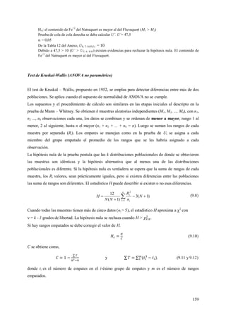 159
HA: el contenido de Fe+2
del Natraquert es mayor al del Fluvaquert (M1 > M2)
Prueba de cola de cola derecha se debe calcular U´. U´= 47,5
 = 0,05
De la Tabla 12 del Anexo, U8; 7; 0,05(1) = 10
Debido a 47,5 > 10 (U´ > U5; 6; 0,05) existen evidencias para rechazar la hipótesis nula. El contenido de
Fe+2
del Natraquert es mayor al del Fluvaquert.
Test de Kruskal-Wallis (ANOVA no paramétrico)
El test de Kruskal – Wallis, propuesto en 1952, se emplea para detectar diferencias entre más de dos
poblaciones. Se aplica cuando el supuesto de normalidad de ANOVA no se cumple.
Los supuestos y el procedimiento de cálculo son similares en las etapas iniciales al descripto en la
prueba de Mann – Whitney. Se obtienen k muestras aleatorias independientes (M1, M2, ..., Mk), con n1,
n2 ..., nk observaciones cada una, los datos se combinan y se ordenan de menor a mayor, rango 1 al
menor, 2 al siguiente, hasta n el mayor (n1 + n2 + ... + nk = n). Luego se suman los rangos de cada
muestra por separado (Ri). Los empates se manejan como en la prueba de U, se asigna a cada
miembro del grupo empatado el promedio de los rangos que se les habría asignado a cada
observación.
La hipótesis nula de la prueba postula que las k distribuciones poblacionales de donde se obtuvieron
las muestras son idénticas y la hipótesis alternativa que al menos una de las distribuciones
poblacionales es diferente. Si la hipótesis nula es verdadera se espera que la suma de rangos de cada
muestra, los Ri valores, sean prácticamente iguales, pero si existen diferencias entre las poblaciones
las suma de rangos son diferentes. El estadístico H puede describir si existen o no esas diferencias.
)1(3
)1(
12
11
2


 
N
n
R
NN
H
k
i
i (9.8)
Cuando todas las muestras tienen más de cinco datos (ni > 5), el estadístico H aproxima a 2
con
 = k - 1 grados de libertad. La hipótesis nula se rechaza cuando H > .
Si hay rangos empatados se debe corregir el valor de H.
(9.10)
C se obtiene como,
y , (9.11 y 9.12)
donde ti es el número de empates en el i-ésimo grupo de empates y m es el número de rangos
empatados.
 