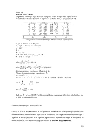 160
EJEMPLO 6
Test de Kruskal – Wallis
Un problema limnológico cuyo objetivo es averiguar la calidad del agua en las lagunas llamadas
“Encadenadas”, ubicadas al suroeste de la provincia de Buenos Aires, se recogen datos de pH.
L. Epecuén L. del Monte L. Cochicó L. Alsina
7,68 (1) 7,71 (6*) 7,74 (13,5*) 7,71 (6*)
7,69 (2) 7,73 (10*) 7,75 (16) 7,71 (6*)
7,70 (3,5*) 7,74 (13,5*) 7,77 (18) 7,74 (13,5*)
7,70 (3,5*) 7,74 (13,5*) 7,78 (20*) 7,79 (22)
7,72 (8) 7,78 (20*) 7,80 (23,5*) 7,81 (26*)
7,73 (10*) 7,78 (20*) 7,81 (26*) 7,85 (29)
7,73 (10*) 7,80 (23,5*) 7,84 (28) 7,87 (30)
7,76 (17) 7,81 (26*) 7,91 (31)
ni 8 8 7 8
Ri 55 132,5 145 163,5
Entre paréntesis se encuentran los rangos.*Observaciones con rangos empatados.
H0: pH es el mismo en las 4 lagunas
HA: el pH de al menos una es diferente
 = 0,05
k = 4
 = k –1 = 3
De la Tabla 2 del Anexo, 2
(0,05; 3) = 7,815
N = 8 + 8 +7 + 8 = 31
)1(3
)1(
12
11
2


 
N
n
R
NN
H
k
i
i
88,11)32(3
8
163
7
145
8
5,132
8
55
)32(31
12 2222






H
Como existen rangos empatados se debe corregir H .
Número de grupos con rangos empatados, m = 7.
.
994,0
3131
168
11 33






nn
T
C
943,11
9944,0
86,11

C
H
Hc
Dado que Hc > 2
3; 0,05 (11,943 > 7,815) existen evidencias para rechazar la hipótesis nula. Se infiere que
el pH de las lagunas es diferente.
Comparaciones múltiples no paramétricas
Cuando se rechaza la hipótesis nula de una prueba de Kruskal-Wallis corresponde preguntarse entre
cuales muestras existen diferencias significativas. Para ello se realizan pruebas de hipótesis análogas a
la prueba de Tukey (descripta en el capítulo 7) pero usando las sumas de rangos Ri en lugar de las
medias muestrales. Esta prueba solo se puede realizar en muestras de igual tamaño.
 