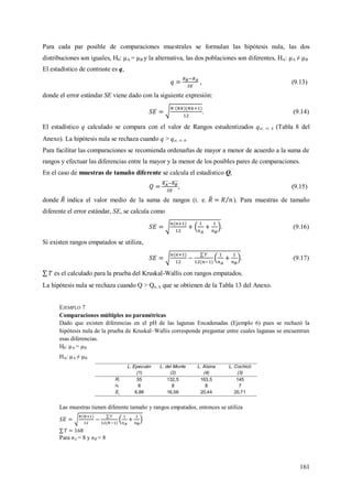 161
Para cada par posible de comparaciones muestrales se formulan las hipótesis nula, las dos
distribuciones son iguales, H0: µA = µB y la alternativa, las dos poblaciones son diferentes, HA: µA ≠ µB
El estadístico de contraste es q,
, (9.13)
donde el error estándar SE viene dado con la siguiente expresión:
. (9.14)
El estadístico q calculado se compara con el valor de Rangos estudentizados q; ; k (Tabla 8 del
Anexo). La hipótesis nula se rechaza cuando q > q; ; k.
Para facilitar las comparaciones se recomienda ordenarlas de mayor a menor de acuerdo a la suma de
rangos y efectuar las diferencias entre la mayor y la menor de los posibles pares de comparaciones.
En el caso de muestras de tamaño diferente se calcula el estadístico Q,
, (9.15)
donde indica el valor medio de la suma de rangos (i. e. ). Para muestras de tamaño
diferente el error estándar, SE, se calcula como
. (9.16)
Si existen rangos empatados se utiliza,
. (9.17)
es el calculado para la prueba del Kruskal-Wallis con rangos empatados.
La hipótesis nula se rechaza cuando Q > Q; k que se obtienen de la Tabla 13 del Anexo.
EJEMPLO 7
Comparaciones múltiples no paramétricas
Dado que existen diferencias en el pH de las lagunas Encadenadas (Ejemplo 6) pues se rechazó la
hipótesis nula de la prueba de Kruskal–Wallis corresponde preguntar entre cuales lagunas se encuentran
esas diferencias.
H0: µA = µB
HA: µA ≠ µB
L. Epecuén
(1)
L. del Monte
(2)
L. Alsina
(4)
L. Cochicó
(3)
Ri 55 132,5 163,5 145
ni 8 8 8 7
6,88 16,56 20,44 20,71
Las muestras tienen diferente tamaño y rangos empatados, entonces se utiliza
Para nA = 8 y nB = 8
 
