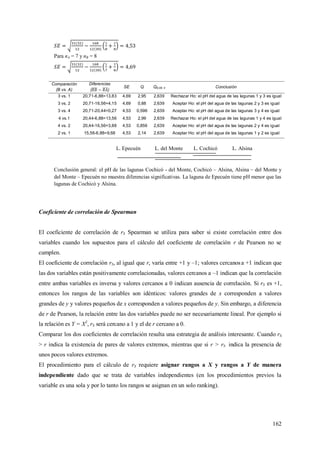 162
Para nA = 7 y nB = 8
Comparación
(B vs. A)
Diferencias
( )
SE Q Q0,05; 4 Conclusión
3 vs. 1 20,71-6,88=13,83 4,69 2,95 2,639 Rechazar Ho: el pH del agua de las lagunas 1 y 3 es igual
3 vs. 2 20,71-16,56=4,15 4,69 0,88 2,639 Aceptar Ho: el pH del agua de las lagunas 2 y 3 es igual
3 vs. 4 20,71-20,44=0,27 4,53 0,596 2,639 Aceptar Ho: el pH del agua de las lagunas 3 y 4 es igual
4 vs.1 20,44-6,88=13,56 4,53 2,99 2,639 Rechazar Ho: el pH del agua de las lagunas 1 y 4 es igual
4 vs. 2 20,44-16,56=3,88 4,53 0,856 2,639 Aceptar Ho: el pH del agua de las lagunas 2 y 4 es igual
2 vs. 1 15,56-6,88=9,68 4,53 2,14 2,639 Aceptar Ho: el pH del agua de las lagunas 1 y 2 es igual
L. Epecuén L. del Monte L. Cochicó L. Alsina
Conclusión general: el pH de las lagunas Cochicó - del Monte, Cochicó – Alsina, Alsina – del Monte y
del Monte – Epecuén no muestra diferencias significativas. La laguna de Epecuén tiene pH menor que las
lagunas de Cochicó y Alsina.
Coeficiente de correlación de Spearman
El coeficiente de correlación de rS Spearman se utiliza para saber si existe correlación entre dos
variables cuando los supuestos para el cálculo del coeficiente de correlación r de Pearson no se
cumplen.
El coeficiente de correlación rS, al igual que r, varía entre +1 y –1; valores cercanosa +1 indican que
las dos variables están positivamente correlacionadas, valores cercanos a –1 indican que la correlación
entre ambas variables es inversa y valores cercanos a 0 indican ausencia de correlación. Si rS es +1,
entonces los rangos de las variables son idénticos: valores grandes de x corresponden a valores
grandes de y y valores pequeños de x corresponden a valores pequeños de y. Sin embargo, a diferencia
de r de Pearson, la relación entre las dos variables puede no ser necesariamente lineal. Por ejemplo si
la relación es Y = X2
, rS será cercano a 1 y el de r cercano a 0.
Comparar los dos coeficientes de correlación resulta una estrategia de análisis interesante. Cuando rS
> r indica la existencia de pares de valores extremos, mientras que si r > rS indica la presencia de
unos pocos valores extremos.
El procedimiento para el cálculo de rS requiere asignar rangos a X y rangos a Y de manera
independiente dado que se trata de variables independientes (en los procedimientos previos la
variable es una sola y por lo tanto los rangos se asignan en un solo ranking).
 