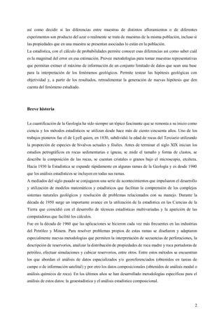 2
así como decidir si las diferencias entre muestras de distintos afloramientos o de diferentes
experimentos son producto del azar o realmente se trata de muestras de la misma población, incluso si
las propiedades que en una muestra se presentan asociadas lo están en la población.
La estadística, con el cálculo de probabilidades permite conocer esas diferencias así como saber cuál
es la magnitud del error en esa estimación. Provee metodologías para tomar muestras representativas
que permitan extraer el máximo de información de un conjunto limitado de datos que sean una base
para la interpretación de los fenómenos geológicos. Permite testear las hipótesis geológicas con
objetividad y, a partir de los resultados, retroalimentar la generación de nuevas hipótesis que den
cuenta del fenómeno estudiado.
Breve historia
La cuantificación de la Geología ha sido siempre un tópico fascinante que se remonta a su inicio como
ciencia y los métodos estadísticos se utilizan desde hace más de ciento cincuenta años. Uno de los
trabajos pioneros fue el de Lyell quien, en 1830, subdividió la edad de rocas del Terciario utilizando
la proporción de especies de bivalvos actuales y fósiles. Antes de terminar el siglo XIX inician los
estudios petrográficos en rocas sedimentarias e ígneas, se mide el tamaño y forma de clastos, se
describe la composición de las rocas, se cuentan cristales o granos bajo el microscopio, etcétera.
Hacia 1930 la Estadística se expande rápidamente en algunas ramas de la Geología y es desde 1940
que los análisis estadísticos se incluyen en todas sus ramas.
A mediados del siglo pasado se conjugaron una serie de acontecimientos que impulsaron el desarrollo
y utilización de modelos matemáticos y estadísticos que facilitan la comprensión de los complejos
sistemas naturales geológicos y resolución de problemas relacionados con su manejo. Durante la
década de 1950 surge un importante avance en la utilización de la estadística en las Ciencias de la
Tierra que coincidió con el desarrollo de técnicas estadísticas multivariadas y la aparición de las
computadoras que facilitó los cálculos.
Fue en la década de 1960 que las aplicaciones se hicieron cada vez más frecuentes en las industrias
del Petróleo y Minera. Para resolver problemas propios de estas ramas se diseñaron y adaptaron
especialmente nuevas metodologías que permiten la interpretación de secuencias de perforaciones, la
descripción de reservorios, analizar la distribución de propiedades de roca madre y roca portadoras de
petróleo, efectuar simulaciones y cubicar reservorios, entre otros. Entre estos métodos se encuentran
los que abordan el análisis de datos espacializados y/o georeferenciados (obtenidos en tareas de
campo o de información satelital) y por otro los datos composicionales (obtenidos de análisis modal o
análisis químicos de roca). En los últimos años se han desarrollado metodologías específicas para el
análisis de estos datos: la geoestadística y el análisis estadístico composicional.
 