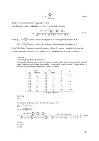 163
)1(
6
1 2
1
2



nn
d
r
n
i
i
S
, (9.18)
donde di es la diferencia de lós rangos de X y de Y.
Cuando existen valores empatados en X o en Y se emplea la expresión
   
  


 
yx
n
i
yxi
S
TNNTNN
TTdNN
r
26/)(26/)(
6/)(
33
1
23
, (9.19)
donde para ti = número de empates en el i-ésimo grupo de empates de X y
para ti = número de empates en el i-ésimo grupo de empates de Y.
En la Tabla 14 del Anexo se encuentras los valores críticos de rS para  = n grados de libertad que
permiten testear las hipótesis H0: ρS = 0 y HA: ρS ≠ 0. La hipótesis nula se rechaza cuando rS > rS crítico.
EJEMPLO 8
Coeficiente de correlación de Spearman
En un estudio sedimentológico se desea investigar en los aglomerados que se encuentran en las costas del
Nahuel Huapi como es la relación entre el ancho y el largo de los clastos. Se eligen 12 clastos al azar y se
miden dos de sus ejes mayores ortogonales, A (largo) y B (ancho).
Largo Ancho
di
xi Rangos xi yi Rangos yi
5,20 4 3,70 5 -1 1
5,40 8,5++
3,80 7 1,5 2,25
5,55 10 3,95 11 -1 1
5,10 1,5+
3,60 2,5++
-1 1
5,15 3 3,70 5 -2 4
5,10 1,5+
3,55 1 0,5 0,25
5,35 7 3,70 5 2 4
5,25 5 3,60 2,5++
2,5 6,25
5,40 8,5++
3,90 9,5+
-1 1
5,60 11 3,85 8 3 9
5,30 6 3,90 9,5
+
-3,5 12,25
5,70 12 4,15 12 0 0
+
y ++
Rangos empatados.
,
n = 12
Hay 2 empates de 2 rangos en X y 2 empates de 2 rangos en Y.
 
 
  
852,0
284
242
126)1212(126)1212(
114261212
26/)(26/)(
6/)(
33
3
33
1
23







 
  
yx
n
i
yxi
S
TnnTnn
TTdnn
r
H0: ρS = 0
HA: ρS ≠ 0
 = 0,05
 