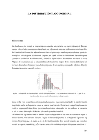 164
LA DISTRIBUCIÓN LOG-NORMAL
Introducción
La distribución log-normal se caracteriza por presentar una variable con mayor número de datos en
torno a valores bajos y unos pocos datos hacia los valores más altos, de modo que es asimétrica (Fig.
1). Esta distribución describe adecuadamente datos originados por muchos procesos físicos, químicos,
biológicos, toxicológicos, económicos (ingreso per capta, costos de inmuebles), epidemiológicos
(tiempo de incubación de enfermedades, tiempo de supervivencia de enfermos de cáncer o HIV).
Algunos de los procesos que se adecuan al modelo log-normal propios de las ciencias de la tierra son
las leyes de muchos elementos traza, la trasmisividad de un acuífero, propiedades edáficas, dilución
de sustancias en otro material, etcétera.
Figura 1. Histograma de concentraciones leyes de oro (ppm) en vetas. La ley promedio de estos datos es 7,6 ppm de Au..
Las leyes altas ejercen mucha influencia sobre el ley promedio.
Como se ha visto en capítulos anteriores muchas pruebas requieren normalidad y la transformación
logarítmica suele ser la primera a que se recurre para lograrla. Operar con escalas logarítmicas no
conlleva ninguna dificultad. Entre las escalas logarítmicas más usadas por los geólogos se encuentra
el pH, la escala sismológica de Richter y la escala granulométrica Phi.
La distribución log-normal debe su nombre a que los logaritmos de los datos se distribuyen según el
modelo normal. Una variable aleatoria x sigue un modelo log-normal si su logaritmo sigue una ley
normal. Si se llama a la media y x a la desviación estándar de x respectivamente, que x sea log-
normal se expresa como . Por otra parte, si la variable y es igual al logaritmo natural de x:
 
