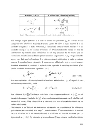 166
Conocida y (ln(x)) Conocida x (la variable log-normal)
2
2
1
yy
ex




(10.3)










22
2
ln
xx
x
y



(10.5)
 1
22
22

 yyy
eey


(10.4)






 2
2
2
1ln
x
x
y



(10.6)
Cuadro 1. Expresiones que permiten calcular la media y desvío estándar poblacional de x e y.
Sin embargo, surgen problemas a la hora de estimar los parámetros a través de sus
correspondientes estadísticos. Recuerde el teorema Central del límite, la media muestral es un
estimador insesgado de la media poblacional μ. De la misma forma la varianza muestral s2
es un
estimador insesgado de la varianza poblacional σ2
. Desafortunadamente cuando se trata de
distribuciones log-normales estas estimaciones no son muy eficientes. Se ha descrito que las
estimaciones más eficientes se obtienen primero estimando los parámetros y luego estimando
, pues dado que los logaritmos de x están normalmente distribuidos, la media y varianza
muestral de y resultan buenos estimadores de los parámetros poblacionales y respectivamente.
Entonces, para estimar se calcula el promedio de los logaritmos de x (10.7) y para estimar se
calcula la varianza muestral de los logaritmos x (10.8).
n
x
X
n
i
y

 1
)ln(
,
1
))(ln(
1
2
2




n
Xx
s
n
i
y
y . (10.7 y 10.8)
Para tener estimadores eficientes de la media y la varianza poblacional de x ( ) a partir de y se
utilizan las expresiones 10.9 y 10.10.






 2
2
1
yn
X
x seX y
 , )( 222
yn
X
x ses y
 (10.9 y 10.10)
Los valores de se buscan en la Tabla 17 del Anexo entrando con y n, el
tamaño de la muestra. Para hallar se busca en la misma tabla entrando con y n, el
tamaño de la muestra. Si los valores de T no se encuentran en la tabla se interpola linealmente con los
valores más cercanos.
Sin embargo, si los datos no son exactamente log-normales las estimaciones de los parámetros
poblacionales pueden conducir a un sesgo16
. La media muestral tiene una eficiencia de más del
90% en la estima de μ, en distribuciones con el coeficiente de variación es menor que 1,2
(corresponde a
2
ys ≈ 0,9). Por esta razón se recomienda usar para estimar μ cuando el coeficiente
 