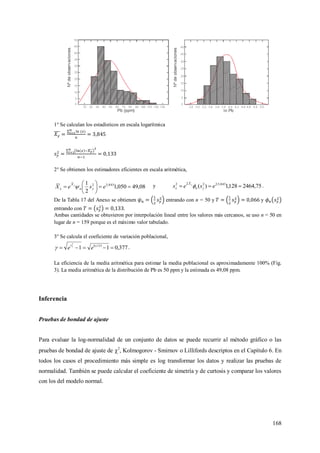 168
1° Se calculan los estadísticos en escala logarítmica
2° Se obtienen los estimadores eficientes en escala aritmética,
08,49050,1
2
1 845,32






 eseX yn
X
x
y
 y 75,2464128,1)( 845,32222
 
eses yn
X
x
y
 .
De la Tabla 17 del Anexo se obtienen entrando con n = 50 y y
entrando con .
Ambas cantidades se obtuvieron por interpolación lineal entre los valores más cercanos, se uso n = 50 en
lugar de n = 159 porque es el máximo valor tabulado.
3° Se calcula el coeficiente de variación poblacional,
377,011 133,0
2
 ee ys
 .
La eficiencia de la media aritmética para estimar la media poblacional es aproximadamente 100% (Fig.
3). La media aritmética de la distribución de Pb es 50 ppm y la estimada es 49,08 ppm.
Inferencia
Pruebas de bondad de ajuste
Para evaluar la log-normalidad de un conjunto de datos se puede recurrir al método gráfico o las
pruebas de bondad de ajuste de 2
, Kolmogorov - Smirnov o Lillifords descriptos en el Capítulo 6. En
todos los casos el procedimiento más simple es log transformar los datos y realizar las pruebas de
normalidad. También se puede calcular el coeficiente de simetría y de curtosis y comparar los valores
con los del modelo normal.
 