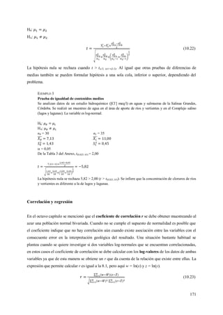 171
H0:
HA:
(10.22)
La hipótesis nula se rechaza cuando t > t/2; (n1+n2-2). Al igual que otras pruebas de diferencias de
medias también se pueden formular hipótesis a una sola cola, inferior o superior, dependiendo del
problema.
EJEMPLO 3
Prueba de igualdad de contenidos medios
Se analizan datos de un estudio hidroquímico ([Cl-
] meq/l) en aguas y salmueras de la Salinas Grandes,
Córdoba. Se realizó un muestreo de agua en el área de aporte de ríos y vertientes y en el Complejo salino
(lagos y lagunas). La variable es log-normal.
H0:
HA:
nR = 30 nL = 35
 = 0,05
De la Tabla 3 del Anexo, t(0,025; 63) = 2,00
La hipótesis nula se rechaza 5,82 > 2,00 (t > t(0,025; 63)). Se infiere que la concentración de cloruros de ríos
y vertientes es diferente a la de lagos y lagunas.
Correlación y regresión
En el octavo capítulo se mencionó que el coeficiente de correlación r se debe obtener muestreando al
azar una población normal bivariada. Cuando no se cumple el supuesto de normalidad es posible que
el coeficiente indique que no hay correlación aún cuando existe asociación entre las variables con el
consecuente error en la interpretación geológica del resultado. Una situación bastante habitual se
plantea cuando se quiere investigar si dos variables log-normales que se encuentran correlacionadas,
en estos casos el coeficiente de correlación se debe calcular con los log-valores de los datos de ambas
variables ya que de esta manera se obtiene un r que da cuenta de la relación que existe entre ellas. La
expresión que permite calcular r es igual a la 8.1, pero aquí w = ln(x) y z = ln(y).
(10.23)
 