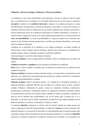 3
Población y Muestra Geológica. Población y Muestra Estadística
La Estadística es una ciencia metodológica cuyos principios y técnicas se aplican a datos de algún
tipo. Las aplicaciones de la estadística en la Geología abarcan dos de sus tres ramas, la estadística
descriptiva o deductiva y la estadística inferencial o inductiva. La estadística descriptiva se ocupa
del ordenamiento, la presentación, el cálculo de promedios y porcentajes y la síntesis de los datos. La
estadística inferencial utiliza la información de una muestra estadística para formular conclusiones o
realizar predicciones acerca de la población relacionando los modelos matemáticos y la práctica. A
estas dos ramas se agrega una tercera, en la cual los geólogos prácticamente no se involucran que es la
teoría de probabilidades. La teoría de probabilidades se ocupa del estudio de los fenómenos que
ocurren al azar, formula teoremas, proposiciones y modelos que permiten describirlos y son los que
utiliza la estadística inferencial.
Cualquiera sea la aplicación de la estadística en los trabajos geológicos, un número limitado de
observaciones o datos, llamados muestra estadística, permiten hacer inferencias a la totalidad de las
posibles medidas, valores o cualidades estudiadas, la población estadística.
Antes de proseguir, es necesario aclarar algunos conceptos:
Población estadística es todo el grupo posible de medidas, valores o cualidades que son motivo del
estudio.
Unidades de muestreo o ejemplares son los miembros individuales de la población.
Datos son los valores medidas o cualidades que se obtienen de la observación y/o medición de las
unidades de muestreo.
Muestra estadística la forman un número limitado de datos. La muestra debe ser representativa de la
población y ser obtenida por un procedimiento que permita que cualquier individuo de la población
tenga la misma probabilidad de ser elegido.
Población geológica, dada la naturaleza peculiar y la variedad de los fenómenos geológicos, la
población geológica comprende diferente clase de objetos (ej. cristales, pozos de agua y petróleo,
unidades litológicas, emanaciones de gases), eventos (ej. erupciones volcánicas, inundaciones,
precipitaciones, terremotos) o simplemente números (ej. producción de barriles de petróleo, número
de manifestaciones minerales en un distrito minero, medidas de rumbo de estructuras, longitudes de
onda de olas de diferente tipo, profundidades), que son de interés para el estudio que se va a
desarrollar. Es necesario tener el control conceptual de la población lo que implica distinguir entre la
población hipotética, la existente, la disponible y la objetivo o blanco.
La población hipotética, representa el volumen total de material formado por algún proceso que
existe en algún punto inicial del tiempo geológico. La población existente es la parte remanente de la
población hipotética. La mayoría de los individuos no están disponibles para el muestreo porque están
enterrados o porque fueron devastados por procesos geológicos posteriores. La población disponible
representa el volumen de material de la población existente que es accesible a ser muestreada. Por
 