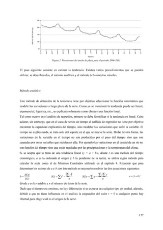 177
Figura 2. Variaciones del ancho de playa para el periodo 2006-2011.
El paso siguiente consiste en estimar la tendencia. Existen varios procedimientos que se pueden
utilizar, se describen dos, el método analítico y el método de las medias móviles.
Método analítico
Este método de obtención de la tendencia tiene por objetivo seleccionar la función matemática que
modele las variaciones a largo plazo de la serie. Como ya se mencionó la tendencia puede ser lineal,
exponencial, logística, etc., se explicará solamente como obtener una función lineal.
Tal como ocurre en el análisis de regresión, primero se debe identificar si la tendencia es lineal. Cabe
aclarar, sin embargo, que en el caso de series de tiempo el análisis de regresión no tiene por objetivo
encontrar la capacidad explicativa del tiempo, sino modelar las variaciones que sufre la variable. El
tiempo no explica nada, se trata solo del soporte en el que se mueve la serie. Dicho de otra forma, las
variaciones de la variable en el tiempo no son producidas por el paso del tiempo sino que son
causadas por otras variables que inciden en ella. Por ejemplo las variaciones en el caudal de un río no
son función del tiempo sino que están reguladas por las precipitaciones y la temperatura del clima.
Si se acepta que se trata de una tendencia lineal (y = a + b t, dónde t es una medida del tiempo
cronológico, a es la ordenada al origen y b la pendiente de la recta), se utiliza algún método para
calcular la recta como el de Mínimos Cuadrados utilizado en el capítulo 8. Recuerde que para
determinar los valores de a y b con éste método es necesario resolver las dos ecuaciones siguientes:
SCt
SCty
b 
 
 
n
t
tSCt
2
2
  
n
yt
tySCty tbya 
dónde y es la variable y n el número de datos de la serie.
Dado que el tiempo es continuo, no hay diferencias si se expresa en cualquier tipo de unidad, además,
debido a que no tiene influencia en el análisis la asignación del valor t = 0 a cualquier punto hay
libertad para elegir cuál es el origen de la serie.
 