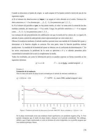 178
Cuando se desconoce el punto de origen se suele asignar el 0 al punto central a través de una de las
siguientes reglas:
a) Si el número de observaciones es impar, t se asigna al valor ubicado en el centro. Entonces los
datos anteriores a t = 0 se denotan por ... ,-3, -2, -1 y los posteriores por 1, 2 , 3, ...
b) Si el número de periodos es par, no hay punto medio, el valor t se toma entre la mitad de las dos
medidas centrales, de manera que t = 0 se omite. Luego, los periodos anteriores a t = 0 se asignan
como ... ,-5, -3, -1 y los posteriores como 1, 3, 5, ...
Las ventajas de este procedimiento de codificación son que la media de los valores de t es igual a 0,
además el punto central de cada periodo estará representado por un valor entero de t.
Obtener la tendencia mediante el método analítico permite tener una medida de la bondad del ajuste y
determinar si la función elegida es correcta. Por otra parte, tener la función posibilita realizar
predicciones. La medida de la bondad del ajuste se obtiene con el coeficiente de determinación r2
. En
las series estacionarias la pendiente de la recta se aproxima a 0 y si además presentan poca
variabilidad el estimador de la serie es simplemente la media.
Todos los resultados, así como la información previa se pueden expresar en forma resumida en los
siguientes términos:
r2
=... (t0 en fecha ; unidad temporal ...)
EJEMPLO 1
Estimación de la tendencia
Para los datos del ancho de playa la recta estimada por el método de mínimos cuadrados es:
r2
= 0,8791 (t0: enero 2006; unidad temporal: mes)
Figura 3. Tendencia del ancho de playa para el periodo 2006-2011. Recta calculada .
En la playa monitoreada existe una tendencia lineal significativa con pendiente negativa (Fig. 3). Esto
permite interpretar que el ancho de playa tiende a decrecer en el periodo considerado. Sin embargo,
debido a que el lapso monitoreado es corto en términos de series temporales, no es posible asegurar que
esta tendencia prosiga a futuro.
 
