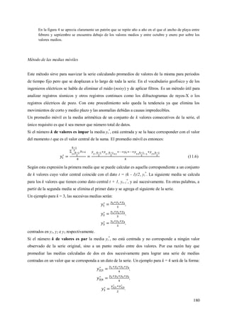 180
En la figura 4 se aprecia claramente un patrón que se repite año a año en el que el ancho de playa entre
febrero y septiembre se encuentra debajo de los valores medios y entre octubre y enero por sobre los
valores medios.
Método de las medias móviles
Este método sirve para suavizar la serie calculando promedios de valores de la misma para periodos
de tiempo fijo pero que se desplazan a lo largo de toda la serie. En el vocabulario geofísico y de los
ingenieros eléctricos se habla de eliminar el ruido (noisy) y de aplicar filtros. Es un método útil para
analizar registros sísmicos y otros registros continuos como los difractogramas de rayos-X o los
registros eléctricos de pozo. Con este procedimiento solo queda la tendencia ya que elimina los
movimientos de corto y medio plazo y las anomalías debidas a causas impredecibles.
Un promedio móvil es la media aritmética de un conjunto de k valores consecutivos de la serie, el
único requisito es que k sea menor que número total de datos.
Si el número k de valores es impar la media yt
*
, está centrada y se la hace corresponder con el valor
del momento t que es el valor central de la suma. El promedio móvil es entonces:
(11.6)
Según esta expresión la primera media que se puede calcular es aquella correspondiente a un conjunto
de k valores cuyo valor central coincide con el dato t = (k - 1)/2, yt
*
. La siguiente media se calcula
para los k valores que tienen como dato central t + 1, yt+1
*
, y así sucesivamente. En otras palabras, a
partir de la segunda media se elimina el primer dato y se agrega el siguiente de la serie.
Un ejemplo para k = 3, las sucesivas medias serán:
,
,
,
centrados en y1, y2 e y3 respectivamente.
Si el número k de valores es par la media yt
*
, no está centrada y no corresponde a ningún valor
observado de la serie original, sino a un punto medio entre dos valores. Por esa razón hay que
promediar las medias calculadas de dos en dos sucesivamente para lograr una serie de medias
centradas en un valor que se corresponda a un dato de la serie. Un ejemplo para k = 4 será de la forma:
,
,
.
 