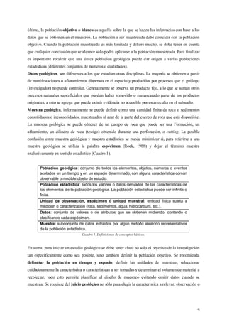 4
último, la población objetivo o blanco es aquella sobre la que se hacen las inferencias con base a los
datos que se obtienen en el muestreo. La población a ser muestreada debe coincidir con la población
objetivo. Cuando la población muestreada es más limitada y difiere mucho, se debe tener en cuenta
que cualquier conclusión que se alcance sólo podrá aplicarse a la población muestreada. Para finalizar
es importante recalcar que una única población geológica puede dar origen a varias poblaciones
estadísticas (diferentes conjuntos de números o cualidades).
Datos geológicos, son diferentes a los que estudian otras disciplinas. La mayoría se obtienen a partir
de manifestaciones o afloramientos dispersos en el espacio y producidos por procesos que el geólogo
(investigador) no puede controlar. Generalmente se observa un producto fijo, a lo que se suman otros
procesos naturales superficiales que pueden haber removido o enmascarado parte de los productos
originales, a esto se agrega que puede existir evidencia no accesible por estar oculta en el subsuelo.
Muestra geológica, informalmente se puede definir como una cantidad finita de roca o sedimentos
consolidados o inconsolidados, muestreados al azar de la parte del cuerpo de roca que está disponible.
La muestra geológica se puede obtener de un cuerpo de roca que puede ser una Formación, un
aflramiento, un cilindro de roca (testigo) obtenido durante una perforación, o cutting. La posible
confusión entre muestra geológica y muestra estadística se puede minimizar si, para referirse a una
muestra geológica se utiliza la palabra espécimen (Rock, 1988) y dejar el término muestra
exclusivamente en sentido estadístico (Cuadro 1).
Población geológica: conjunto de todos los elementos, objetos, números o eventos
acotados en un tiempo y en un espacio determinado, con alguna característica común
observable o medible objeto de estudio.
Población estadística: todos los valores o datos derivados de las características de
los elementos de la población geológica. La población estadística puede ser infinita o
finita.
Unidad de observación, espécimen ó unidad muestral: entidad física sujeta a
medición o caracterización (roca, sedimentos, agua, hidrocarburo, etc.).
Datos: conjunto de valores o de atributos que se obtienen midiendo, contando o
clasificando cada espécimen.
Muestra: subconjunto de datos extraídos por algún método aleatorio representativos
de la población estadística.
Cuadro 1. Definiciones de conceptos básicos.
En suma, para iniciar un estudio geológico se debe tener claro no solo el objetivo de la investigación
tan específicamente como sea posible, sino también definir la población objetivo. Se recomienda
delimitar la población en tiempo y espacio, definir las unidades de muestreo, seleccionar
cuidadosamente la característica o características a ser tomadas y determinar el volumen de material a
recolectar, todo esto permite planificar el diseño de muestreo evitando omitir datos cuando se
muestrea. Se requiere del juicio geológico no sólo para elegir la característica a relevar, observación o
 