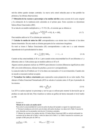 183
móviles deben quedar siempre centradas. La nueva serie estará reducida pues se han perdido las
primeras y las últimas observaciones.
2° Obtención de las razones o porcentajes a las medias móviles como cociente de la serie original
y la estimación de la tendencia-ciclo calculada en el primer paso. Estos cocientes se denominan
Índices Bruto Estacionales (IBE).
Si se trata de un modelo multiplicativo yt=Tt VEt CtRt,, el cociente que se obtiene es:
. (11.7)
Para modelos aditivos la VE se elimina por sustracción.
3° Calcular la media de todos los IBE correspondientes a un mismo mes o trimestre si los datos
fueran trimestrales. De este modo se elimina gran parte de las variaciones irregulares.
En total se tienen k Índices Estacionales (IE) correspondientes a cada mes o a cada trimestre
dependiendo de la periodicidad de los datos
i = 1,..., k. (11.8)
Cuando no hay estacionalidad, el IE es 1, pero cuando existe estacionalidad los IE son diferentes a 1 y
diferentes entre sí. Cabe aclarar que en modelos aditivos el IE es 0.
Algunos autores proponen realizar un ANOVA para detectar si existen diferencias significativas entre
IBE y de existir diferencias, efectuar las pruebas a posteriori correspondientes.
La suma de todos los IE debería ser 12 si los datos son mensuales o 4 si son trimestrales. Cuando esto
no sucede es necesario realizar un ajuste.
4° Normalizar los índices estacionales para expresarlos como proporción de su valor medio. Para
obtener el Índice Estacional Normalizado (IEN) se calcula el cociente entre el IE por el promedio de
los mismos.
. . (11.9)
Los IEN se suelen expresar en porcentaje y son los que se utilizan para mostrar la desviación que se
produce en cada mes del año. Para visualizar se realiza un grafico de barras marcando el nivel medio
en 100.
EJEMPLO 4
Método de la razón a la media móvil
Para aislar la estacionalidad de la serie de ancho de playa del ejemplo se siguen los siguientes pasos:
1° Estimar la tendencia-ciclo de la serie de datos del ancho de playa. Los datos de la Tabla 4 muestra la
serie obtenida con los promedios móviles de 12 términos centrados.
2° Obtener las razones a las medias móviles. El índice Bruto Estacional (IBE) se calcula realizando los
cocientes de los datos de la Tabla 1 sobre los datos de la Tabla 5. La Tabla 6 muestra los cocientes; por
ejemplo el IBE para julio de 2007 es:

 