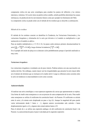186
componente cíclico de una serie cronológica para estudiar los puntos de inflexión y los valores
máximos y mínimos. Si la serie tiene un patrón cíclico estable, aislarla posibilita determinar las causas
intrínsecas y la predicción de los movimientos futuros como por ejemplo los fenómenos del Niño.
La componente cíclica se puede aislar con el método de los residuos que se describe a continuación.
Método de los residuos
El método de los residuos consiste en identificar la Tendencia, las Variaciones Estacionales y las
variaciones Irregulares y eliminarlas de la serie por división si el modelo es multiplicativo o por
sustracción si el modelo es aditivo.
Para un modelo multiplicativo yt=Tt VEt Ct Rt, los pasos serán entonces primero desestacionalizar la
serie y luego eliminar la tendencia .
En el ejemplo del ancho de playa no se detectan ciclos probablemente porque el periodo analizado es
muy corto.
Variaciones irregulares
Las variaciones irregulares o residuales son de poco interés. Podrían aislarse con una suavización con
medias móviles. Sin embargo, cuanto mayor son las irregularidades que presente la serie mayor debe
ser el número de términos que se incluyan en la media móvil. Luego se obtienen como cociente entre
la serie sin tendencia ni estacionalidad ni ciclo como cociente.
Autocorrelación
Al analizar una serie cronológica a veces aparecen segmentos de curvas que aparentemente se repiten.
Una forma de medir estas semejanzas es con un proceso de auto-comparación de la serie. Para medir
estas semejanzas se utiliza el coeficiente de correlación lineal r de Pearson. El coeficiente se calcula
entre la serie y la misma serie desplazada un paso o lag (L). Aunque la magnitud del paso puede
variar teóricamente desde 1 hasta n - L, algunos autores recomiendan solo calcular r hasta
desplazamientos igual a n/4, y algunos más conservadores hasta n/10.
Para el cálculo de rL se utiliza una expresión análoga a la del coeficiente de correlación lineal r de
Pearson. La autocorrelación para el paso k está dada por la siguiente expresión:
 
