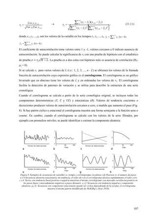 187
kii
kii
k
yVaryVar
yyCov
r



..
. 
  


 



 



kn
i ki
kn
i i
kn
i kii
k
yyyy
yyyy
r
1
2
21
2
1
1 21
)()(
))((
, (11.11)
donde y1, y2, ...,yn son los valores de la variable en los tiempos t1, t2, ..., tn, )/(11 knyy
kn
i i  


)/(12 knyy
kn
ki i  


.
El coeficiente de autocorrelación toma valores entre 1 y -1, valores cercanos a 0 indican ausencia de
autocorrelación. Se puede calcular la significancia de rL con una prueba de hipótesis con el estadístico
de prueba . La prueba es a dos colas con hipótesis nula es ausencia de correlación (H0:
L = 0).
Si se calcula rL para varios valores de L (i.e.: 1, 2, 3, ..., n - L) se obtienen los valores de la llamada
función de autocorrelación cuya expresión gráfica es el correlograma. El correlograma es un gráfico
bivariado que en abscisas tiene los valores de L y en ordenadas los valores de rL. El correlograma
facilita la detección de patrones de variación y se utiliza para describir la estructura de una serie
cronológica.
Cuando el correlograma se calcula a partir de la serie cronológica original, se incluyen todas las
componentes determinísticas (T, C y VE) y estocásticas (R). Valores de tendencia crecientes o
decrecientes producen valores de autocorrelación cercanos a cero, a medida que aumenta el paso (Fig.
8). Si hay patrón cíclico o estacional el correlograma muestra una forma semejante a la función seno o
coseno. En cambio, cuando el correlograma se calcula con los valores de la serie filtrados, por
ejemplo con promedios móviles, se puede identificar o estimar la componente aleatoria.
Figura 8. Ejemplos de secuencias de variables vs. tiempo y correlogramas (se plotea r de Pearson vs. el numero de paso).
a y b:Secuencia aleatoria estacionaria sin tendencia, el valor de r en el correlograma alcanza rapidammente el valor cero.
c y d: Series con tendencia lineal positiva o negativa muestran el mismo correlograma con marcada correlacion positiva en
los pasos bajos y marcadamente negativos a pasos distantes. e y f: Secuencia con tendencia negativa y componente
aleatoria. g y h: Secuencia con componente estacionaria (puede ser ciclica dependiendo de la escala), el correlograma
muestra el mismo patron (modificado de McKillup y Dyar 2010).
 