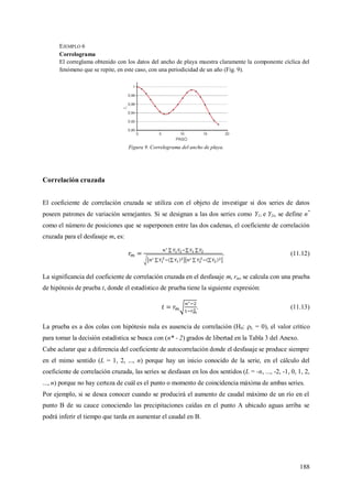 188
EJEMPLO 6
Correlograma
El correglama obtenido con los datos del ancho de playa muestra claramente la componente cíclica del
fenómeno que se repite, en este caso, con una periodicidad de un año (Fig. 9).
Figura 9. Correlograma del ancho de playa.
Correlación cruzada
El coeficiente de correlación cruzada se utiliza con el objeto de investigar si dos series de datos
poseen patrones de variación semejantes. Si se designan a las dos series como Y1i e Y2i, se define n*
como el número de posiciones que se superponen entre las dos cadenas, el coeficiente de correlación
cruzada para el desfasaje m, es:
. (11.12)
La significancia del coeficiente de correlación cruzada en el desfasaje m, rm, se calcula con una prueba
de hipótesis de prueba t, donde el estadístico de prueba tiene la siguiente expresión:
. (11.13)
La prueba es a dos colas con hipótesis nula es ausencia de correlación (H0: L = 0), el valor crítico
para tomar la decisión estadística se busca con (n* - 2) grados de libertad en la Tabla 3 del Anexo.
Cabe aclarar que a diferencia del coeficiente de autocorrelación donde el desfasaje se produce siempre
en el mimo sentido (L = 1, 2, ..., n) porque hay un inicio conocido de la serie, en el cálculo del
coeficiente de correlación cruzada, las series se desfasan en los dos sentidos (L = -n, ..., -2, -1, 0, 1, 2,
..., n) porque no hay certeza de cuál es el punto o momento de coincidencia máxima de ambas series.
Por ejemplo, si se desea conocer cuando se producirá el aumento de caudal máximo de un río en el
punto B de su cauce conociendo las precipitaciones caídas en el punto A ubicado aguas arriba se
podrá inferir el tiempo que tarda en aumentar el caudal en B.
 