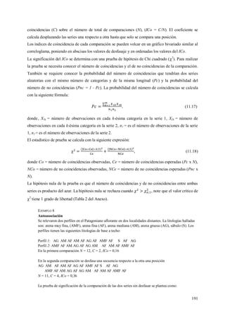 191
coincidencias (C) sobre el número de total de comparaciones (N), (ICo = C/N). El coeficiente se
calcula desplazando las series una respecto a otra hasta que solo se compara una posición.
Los índices de coincidencia de cada comparación se pueden volcar en un gráfico bivariado similar al
correloglama, poniendo en abscisas los valores de desfasaje y en ordenadas los valores del ICo.
La significación del ICo se determina con una prueba de hipótesis de Chi cuadrado (2
). Para realizar
la prueba se necesita conocer el número de coincidencias y el de no coincidencias de la comparación.
También se requiere conocer la probabilidad del número de coincidencias que tendrían dos series
aleatorias con el mismo número de categorías y de la misma longitud (Pc) y la probabilidad del
número de no coincidencias (Pnc = 1 - Pc). La probabilidad del número de coincidencias se calcula
con la siguiente fórmula:
, (11.17)
donde, X1k = número de observaciones en cada k-ésima categoría en la serie 1, X2k = número de
observaciones en cada k-ésima categoría en la serie 2, n1 = es el número de observaciones de la serie
1, n2 = es el número de observaciones de la serie 2.
El estadístico de prueba se calcula con la siguiente expresión:
 , (11.18)
donde Co = número de coincidencias observadas, Ce = número de coincidencias esperadas (Pc x N),
NCo = número de no coincidencias observadas, NCe = número de no coincidencias esperadas (Pnc x
N).
La hipótesis nula de la prueba es que el número de coincidencias y de no coincidencias entre ambas
series es producto del azar. La hipótesis nula se rechaza cuando , note que el valor crítico de
2
tiene 1 grado de libertad (Tabla 2 del Anexo).
EJEMPLO 8
Autoasociación
Se relevaron dos perfiles en el Patagoniano aflorante en dos localidades distantes. La litologías halladas
son: arena muy fina, (AMF), arena fina (AF), arena mediana (AM), arena gruesa (AG), sábulo (S). Los
perfiles tienen las siguientes litologías de base a techo:
Perfil 1: AG AM AF AM AF AG AF AMF AF S AF AG
Perfil 2: AMF AF AM AG AF AG AM AF AM AF AMF AF
En la primera comparación N = 12, C = 2, ICo = 0,16
En la segunda comparación se desfasa una secuencia respecto a la otra una posición
AG AM AF AM AF AG AF AMF AF S AF AG
AMF AF AM AG AF AG AM AF AM AF AMF AF
N = 11, C = 4, ICo = 0,36
La prueba de significación de la comparación de las dos series sin desfasar se plantea como:
 