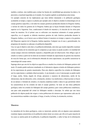 5
medida a realizar, sino también para evaluar las fuentes de variabilidad que presentan los datos y la
precisión y exactitud requeridas en el estudio. En el quinto capítulo se profundizan estos temas.
Un ejemplo concreto de las implicancias que tiene definir claramente a la población geológica
acotándola en tempo y espacio se plantea por ejemplo ante el objetivo estudiar la mineralógica de un
cuerpo granítico específico, o de todos los cuerpos graníticos producidos durante la Orogenia Andina,
o incluso de todos los granitos de la Orogenia Andina que se hayan formado durante el Oligoceno
superior en la Argentina. Esto, condicionará el diseño de muestreo y la elección de los sitios para
tomar las muestras. En el primer caso es suficiente con muestrear solamente el cuerpo granítico
específico, en el segundo se deberán muestrear granitos de toda América producidas durante la
Orogenia Andina, y en el tercer caso se deberá limitar el muestreo en tiempo y espacio a los granitos
del Oligoceno superior de la Orogenia Andina argentina. Cualquier sea el caso y generalizando, los
programas de muestreo se adecuan a la población disponible.
Una vez que el objetivo está claro y la población delimitada, está claro que resulta imposible examinar
todos los cristales de los minerales que lo componen ya que nunca se puede acceder a la totalidad del
cuerpo aunque estuviera totalmente expuesto y disponible para tal observación. Esto obliga a que el
estudio se realice a partir de los datos de un número limitado de especímenes de granito (las muestras
de roca) de forma que, con la información obtenida de estos especímenes, sea posible caracterizar la
mineralogía del cuerpo entero.
Suponga ahora que uno de los objetivos específicos es estudiar los cristales de feldespato potásico del
stock. El estudio podrá realizarse estudiando en el laboratorio algunos cristales de feldespato potásico
de los especímenes de granito muestreados. Para este objetivo específico los cristales de feldespato
son los especímenes o unidades observacionales. A ojo desnudo o con el microscopio se podrá medir
el largo, ancho, forma, ángulo de clivaje, presencia o ausencia de alteraciones, ancho de las
alteraciones, tipo de alteración, color, orientación, etcétera. Las mediciones y observaciones se hacen
de un número n limitado de cristales y la muestra estadística tendrá n datos lo que permitirán inferir
las características de los cristales de todo el cuerpo granítico. Se tiene así una única población
geológica, todos los cristales de feldespato del cuerpo granítico, pero varias poblaciones estadísticas,
una para cada propiedad del cristal de feldespato medida o descripta. Se señala que una única
población de objetos puede dar origen a varias poblaciones de números que representan cada una de
las características medidas o descriptas: el largo, el ancho, la forma, la orientación, etcétera.
Muestreo
La naturaleza de los datos geológicos, como se mencionó, permite sólo en algunos casos puntuales
examinar alguna característica en la población entera (tener un censo), por ello en la gran mayoría de
los casos se analiza parte de la población, la población disponible, y sobre la base de la información
 