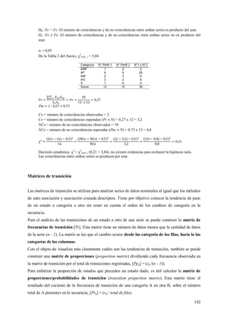 192
H0: Fo = Fe. El número de coincidencias y de no coincidencias entre ambas series es producto del azar.
H1: Fo ≠ Fe. El número de coincidencias y de no coincidencias entre ambas series no es producto del
azar.
 = 0,05
De la Tabla 2 del Anexo, 2
0,05; 1 = 3,84
Pnc = 1 - 0,27 = 0,73
Co = número de coincidencias observadas = 2
Ce = número de coincidencias esperadas (Pc x N) = 0,27 x 12 = 3,2
NCo = número de no coincidencias observadas = 10
NCe = número de no coincidencias esperadas (Pnc x N) = 0,73 x 12 = 8,8

Decisión estadística: 2
< 2
0,05;1 (0,21 < 3,84), no existen evidencias para rechazar la hipótesis nula.
Las coincidencias entre ambas series se producen por azar.
Matrices de transición
Las matrices de transición se utilizan para analizar series de datos nominales al igual que los métodos
de auto asociación y asociación cruzada descriptos. Tiene por objetivo conocer la tendencia de paso
de un estado o categoría a otro sin tener en cuenta el orden de los cambios de categoría en la
secuencia.
Para el análisis de las transiciones de un estado a otro de una serie se puede construir la matriz de
frecuencias de transición [Tr]. Esta matriz tiene un número de datos menos que la cantidad de datos
de la serie (n - 1). La matriz se lee que el cambio ocurre desde las categoría de las filas, hacia la las
categorías de las columnas.
Con el objeto de visualiza más claramente cuáles son las tendencias de transición, también se puede
construir una matriz de proporciones (proportion matrix) dividiendo cada frecuencia observada en
la matriz de transición por el total de transiciones registradas, [Ppij] = (xij /(n - 1)).
Para enfatizar la proporción de estados que preceden un estado dado, es útil calcular la matriz de
proporciones/probabilidades de transición (transition proportion matrix). Esta matriz tiene el
resultado del cociente de la frecuencia de transición de una categoría A en otra B, sobre el número
total de A presentes en la secuencia, [Prij] = (xij / total de fila).
Categoría N° Perfil 1 N° Perfil 2 N°1 x N°2
AMF 1 2 2
AF 5 5 25
AM 2 3 6
AG 3 2 6
S 1 0 0
Suma 12 12 39
 