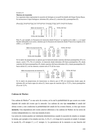 193
EJEMPLO 9
Matrices de transición
Los siguientes datos representan la sucesión de litologías en un perfil de detalle del Grupo Sierras Bayas.
Se reconocieron 4 tipos litológicos: dolomías (D), calizas (C), cuarcitas (Q) y psamopelitas (P).
(Piso) D C D Q P Q P D C Q C D P Q P Q C D Q D C P D C Q P C D Q P D (Techo)
Matriz de transición Trij
HACIA
TOTAL DE FILA
D C Q P
DESDE
D 0 4 3 1 8
C 4 0 2 1 7
Q 1 2 0 5 8
P 3 1 2 0 7
TOTAL DE COLUMNA 8 7 8 7 30
Para Trij por ejemplo, la frecuencia de transición desde D hacia C se registra en la celda x1.2 y es igual
4(están subrayadas en la serie), mientras que la frecuencia de transición desde P hacia Q se registra en la
celda x4.3 y es igual a 2.
Matriz de proporciones Ppij
HACIA
TOTAL DE FILA
D C Q P
DESDE
D 0 0,13 0,10 0,03 0,26
C 0,13 0 0,07 0,03 0,23
Q 0,03 0,07 0 0,17 0,27
P 0,10 0,03 0,10 0 0,23
TOTAL DE COLUMNA 0,26 0,23 0,27 0,23 1
En la matriz de proporciones se aprecia que la transición desde cuarcitas (Q) hacia psamopelitas (P) es la
mayor, ocurre 17%. Por el contrario, la transición desde dolomitas (D) hacia psamopelitas (P), desde
cuarcitas (Q) hacia psamopelitas (P), desde cuarcitas (Q) hacia dolomitas (D) y desde pasamopelitas (P)
hacia calizas (C), son las menores, ocurren solo el 3% de las veces.
Matriz de proporciones de transición Prij
HACIA
TOTAL DE FILA
D C Q P
DESDE
D 0 0,500 0,375 0,125 1,00
C 0,571 0 0,286 0,143 1,00
Q 0,125 0,250 0 0,625 1,00
P 0,428 0,143 0,428 0 ≈1,00
En la matriz de proporciones de transiciones se observa que el 50% de transiciones desde capas de
dolomita (D) son hacia capas de caliza (C), hacia capas de cuarcitas (Q) es 37,5% y hacia psamopelitas
(P) es de 12,5%.
Cadenas de Markov
Una cadena de Markov18
es una serie de eventos, en la cual la probabilidad de que ocurra un evento
depende del estado del evento que le antecede. Las cadenas de este tipo recuerdan el estado del
último evento y esto condiciona la probabilidad del estado de los eventos futuros, se dice que tienen
memoria. Esta dependencia del evento anterior diferencia a las cadenas de Markov de las series de
eventos independientes (i.e. tirar una moneda al aire).
Las series de eventos pueden ser totalmente determinísticas cuando la sucesión de estados es siempre
la misma, por ejemplo si los estados son tres, A, B y C, a lo largo de la sucesión al estado A siempre
le sucede B, a B siempre C y a C siempre A. La persistencia de la memoria es una función del
 