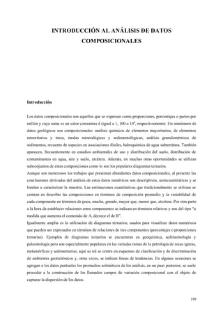 199
INTRODUCCIÓN AL ANÁLISIS DE DATOS
COMPOSICIONALES
Introducción
Los datos composicionales son aquellos que se expresan como proporciones, porcentajes o partes por
millón y cuya suma es un valor constantes k (igual a 1, 100 o 106
, respectivamente). Un sinnúmero de
datos geológicos son composicionales: análisis químicos de elementos mayoritarios, de elementos
minoritarios y traza, modas mineralógicas y sedimentológicas, análisis granulométricos de
sedimentos, recuento de especies en asociaciones fósiles, hidroquímica de agua subterránea. También
aparecen, frecuentemente en estudios ambientales de uso y distribución del suelo, distribución de
contaminantes en agua, aire y suelo, etcétera. Además, en muchas otras oportunidades se utilizan
subconjuntos de éstas composiciones como lo son los populares diagramas ternarios.
Aunque son numerosos los trabajos que presentan abundantes datos composicionales, al presente las
conclusiones derivadas del análisis de estos datos numéricos son descriptivos, semicuantitativas y se
limitan a caracterizar la muestra. Las estimaciones cuantitativas que tradicionalmente se utilizan se
centran en describir las composiciones en términos de composición promedio y la variabilidad de
cada componente en términos de poca, mucha, grande, mayor que, menor que, etcétera. Por otra parte
a la hora de establecer relaciones entre componentes se indican en términos relativos y son del tipo “a
medida que aumenta el contenido de A, decrece el de B”.
Igualmente amplia es la utilización de diagramas ternarios, usados para visualizar datos numéricos
que pueden ser expresados en términos de relaciones de tres componentes (porcentajes o proporciones
ternarias). Ejemplos de diagramas ternarios se encuentran en geoquímica, sedimentología y
paleontología pero son especialmente populares en las variadas ramas de la petrología de rocas ígneas,
metamórficas y sedimentarias, aquí su rol se centra en esquemas de clasificación y de discriminación
de ambientes geotectónicos y, otras veces, se indican líneas de tendencias. En algunas ocasiones se
agregan a los datos puntuales los promedios aritméticos de los análisis, en un paso posterior, se suele
proceder a la construcción de los llamados campos de variación composicional con el objeto de
capturar la dispersión de los datos.
 