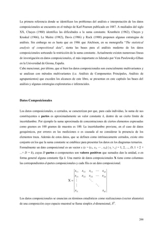 200
La primera referencia donde se identifican los problemas del análisis e interpretación de los datos
composicionales se encuentra en el trabajo de Karl Pearson publicado en 1887. A mediados del siglo
XX, Chayes (1960) identifica las dificultades a la suma constante. Krumbein (1962), Chayes y
Kruskal (1966), Le Maitre (1982), Davis (1986) y Rock (1988) proponen algunas estrategias de
análisis. Sin embargo no es hasta que en 1986 que Aitchison, en su monografía “The statistical
analysis of compositional data”, sienta las bases para el análisis moderno de los datos
composicionales sorteando la restricción de la suma constante. Actualmente existen numerosas líneas
de investigación en datos composicionales, el más importante es liderado por Vera Pawlowsky-Glhan
en la Universidad de Girona, España.
Cabe mencionar, por último, que si bien los datos composicionales son esencialmente multivariantes y
se analizan con métodos multivariantes (i.e. Análisis de Componentes Principales, Análisis de
agrupamientos) que exceden los alcances de este libro, se presentan en este capítulo las bases del
análisis y algunas estrategias exploratorias e inferenciales.
Datos Composicionales
Los datos composicionales, o cerrados, se caracterizan por que, para cada individuo, la suma de sus
constituyentes o partes es aproximadamente un valor constante k, dentro de un cierto límite de
incertidumbre. Por ejemplo la suma aproximada de concentraciones de ciertos elementos expresadas
como gramos en 100 gramos de muestra es 100. La incertidumbre proviene, en el caso de datos
geoquímicos, por errores en las mediciones o es causada al no considerar la presencia de los
elementos traza. Además de estos datos, que se definen como intrínsecamente cerrados, existe otro
conjunto en los que la suma constante se establece para presentar los datos en los diagramas ternarios.
Formalmente un dato composicional es un vector x (x = (x1, x2, , xD) | xj >, j = 1, 2, ..., D; 1 + 2 +
...+ D = k), cuyas D partes o componentes son valores positivos que sumados dan la unidad, o en
forma general alguna constante fija k. Una matriz de datos composicionales X tiene como columnas
las correspondientes d-partes composicionales y cada fila es un dato composicional.
idi
d
d
xx
xxxx
xxxx
1
2232221
1131211
X





Los datos composicionales se enuncian en términos estadísticos como realizaciones (vector aleatorio)
de una composición cuyo espacio muestral se llama simplex d-dimensional, SD
.
 