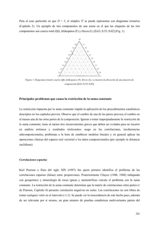 201
Para el caso particular en que D = 3, el simplex S3
se puede representar con diagramas ternarios
(Capítulo 2). Un ejemplo de tres componentes de una arena en el que las etiquetas de las tres
componentes son cuarzo total (Qt), feldespatos (F) y líticos (L) [0,63; 0,35; 0,02] (Fig. 1).
Figura 1. Diagrama ternario cuarzo (Qt), feldespatos (F), líticos (L), se muestra la ubicación de una muestra de
composición [0,63; 0,35; 0,02].
Principales problemas que causa la restricción de la suma constante
La restricción impuesta por la suma constante impide la aplicación de los procedimientos estadísticos
descriptos en los capítulos previos. Observe que el cambio de una de las partes provoca el cambio en
al menos una de las otras partes de la composición. Ignorar o tratar inapropiadamente la restricción de
la suma constante, tiene al menos tres inconvenientes graves que deben ser evitados para no incurrir
en análisis erróneos y resultados irrelevantes: sesgo en las correlaciones, incoherencias
subcomposicionales, problemas a la hora de establecer modelos lineales y en general aplicar las
operaciones clásicas del espacio real vectorial a los datos composicionales (por ejemplo la distancia
euclidiana).
Correlaciones espurias
Karl Pearson a fines del siglo XIX (1987) fue quien primero identifica el problema de las
correlaciones espurias (falsas) entre proporciones. Posteriormente Chayes (1948, 1960) trabajando
con geoquímica y mineralogía de rocas ígneas y metamórficas vincula el problema con la suma
constante. La restricción de la suma constante determina que la matriz de correlaciones entre partes (r
de Pearson, Capítulo 8) presente correlación negativas no nulas. Las correlaciones no son libres de
tomar cualquier valor en el intervalo (-1,1). Se puede ver la trascendencia de este hecho pues, además
de ser relevante por sí mismo, un gran número de pruebas estadísticas multivariantes parten del
 