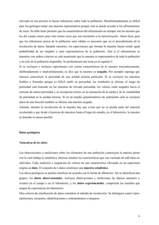 6
relevada en esa porción se hacen inferencias sobre toda la población. Desafortunadamente es difícil
para los geólogos tomar una muestra representativa porque solo se puede acceder a los afloramientos
de rocas. Se debe tener presente que las características del aforamiento no siempre son las mismas que
las del cuerpo entero pues solo tienen rocas que son resistentes a la meteorización. Ahora bien, para
que las inferencias acerca de la población sean válidas es necesario que en el procedimiento de la
recolección de datos, llamado muestreo, los especímenes que forman la muestra hayan tenido igual
probabilidad de ser elegidos y sean representativos de la población. Aún si el afloramiento se
muestrea con ambos criterios se está asumiendo que la muestra es representativa de toda la población
y no solo de la población disponible. Se profundizará este tema en el capítulo 5.
Si se excluyen o incluyen especímenes con ciertas características de la muestra sistemáticamente,
deliberadamente o inadvertidamente, se dice que la muestra es sesgada. Por ejemplo suponga que
interesa caracterizar la porosidad de una unidad arenosa particular. Si se excluyen las muestras
friables o fisuradas porque es difícil medir su porosidad, los resultados se alteran, el rango de
porosidad está truncado en las muestras de elevada porosidad, los valores están sesgados hacia el
extremo de menor porosidad y se incorporan errores en la estimación de la media y de la variabilidad
de porosidad en la unidad arenosa. Si en un estudio granulométrico de sedimentos sólo se incluyen
datos de una fracción también se obtiene una muestra sesgada.
Además, durante la recolección de la muestra hay que evitar que no se pierda nada del material
recolectado y que desde el proceso de muestreo hasta el lugar de estudio, en el laboratorio, la muestra
se disturbe lo menos posible.
Datos geológicos
Naturaleza de los datos
Las observaciones o mediciones sobre los elementos de una población constituyen la materia prima
con la cual trabaja la estadística. Interesa estudiar las características que van variando de individuo en
individuo. Cada medición o asignación de valores de una característica efectuada en un espécimen
origina un dato. El conjunto de n datos constituye una muestra estadística.
Los datos geológicos se pueden clasificar de acuerdo con la forma de obtención. Así se identifican dos
grupos: los datos observacionales, incluyen observaciones y mediciones de objetos naturales y
eventos en el campo o en el laboratorio, y los datos experimentales, comprende las medidas que
surgen de experiencias de laboratorio.
Otro criterio de clasificación de datos considera el método de recolección. Se distinguen cuatro tipos:
mediciones, recuentos, identificaciones y ordenamientos o ranqueos.
 